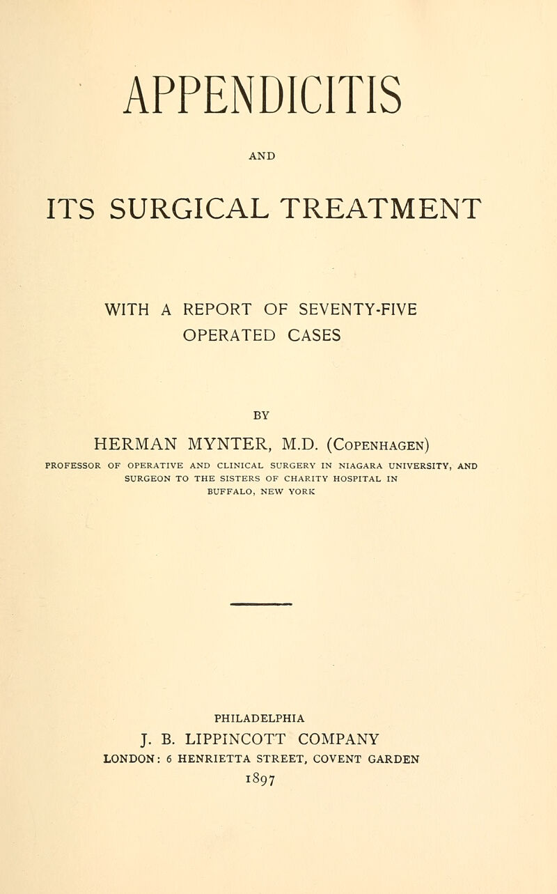 APPENDICITIS AND ITS SURGICAL TREATMENT WITH A REPORT OF SEVENTY-FIVE OPERATED CASES BY HERMAN MYNTER, M.D. (Copenhagen) PROFESSOR OF OPERATIVE AND CLINICAL SURGERY IN NIAGARA UNIVERSITY, AND SURGEON TO THE SISTERS OF CHARITY HOSPITAL IN BUFFALO, NEW YORK PHILADELPHIA J. B. LIPPINCOTT COMPANY LONDON: 6 HENRIETTA STREET, COVENT GARDEN 1897