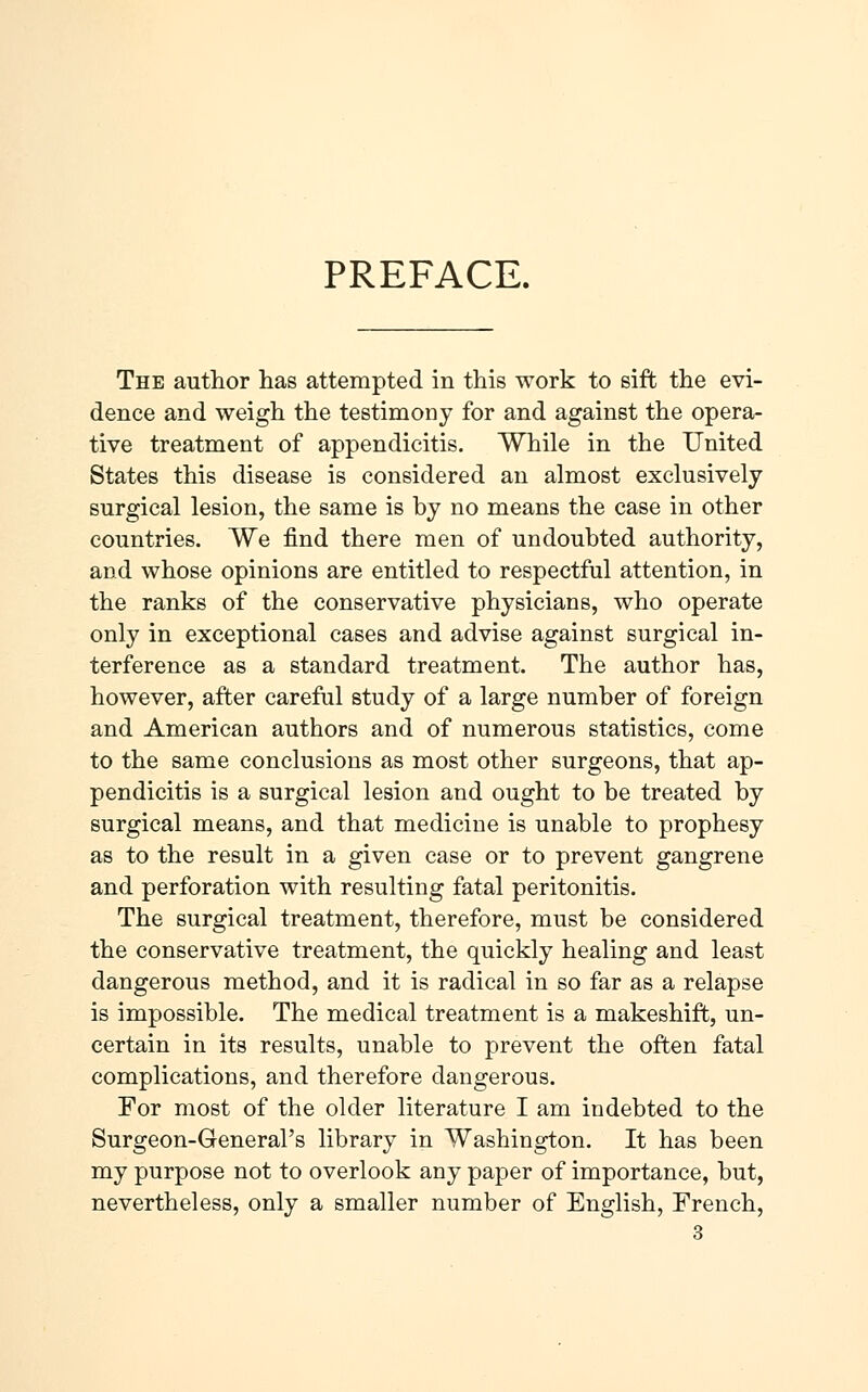 PREFACE. The author has attempted in this work to sift the evi- dence and weigh the testimony for and against the opera- tive treatment of appendicitis. While in the United States this disease is considered an almost exclusively surgical lesion, the same is by no means the case in other countries. We find there men of undoubted authority, and whose opinions are entitled to respectful attention, in the ranks of the conservative physicians, who operate only in exceptional cases and advise against surgical in- terference as a standard treatment. The author has, however, after careful study of a large number of foreign and American authors and of numerous statistics, come to the same conclusions as most other surgeons, that ap- pendicitis is a surgical lesion and ought to be treated by surgical means, and that medicine is unable to prophesy as to the result in a given case or to prevent gangrene and perforation with resulting fatal peritonitis. The surgical treatment, therefore, must be considered the conservative treatment, the quickly healing and least dangerous method, and it is radical in so far as a relapse is impossible. The medical treatment is a makeshift, un- certain in its results, unable to prevent the often fatal complications, and therefore dangerous. For most of the older literature I am indebted to the Surgeon-General's library in Washington. It has been my purpose not to overlook any paper of importance, but, nevertheless, only a smaller number of English, French,