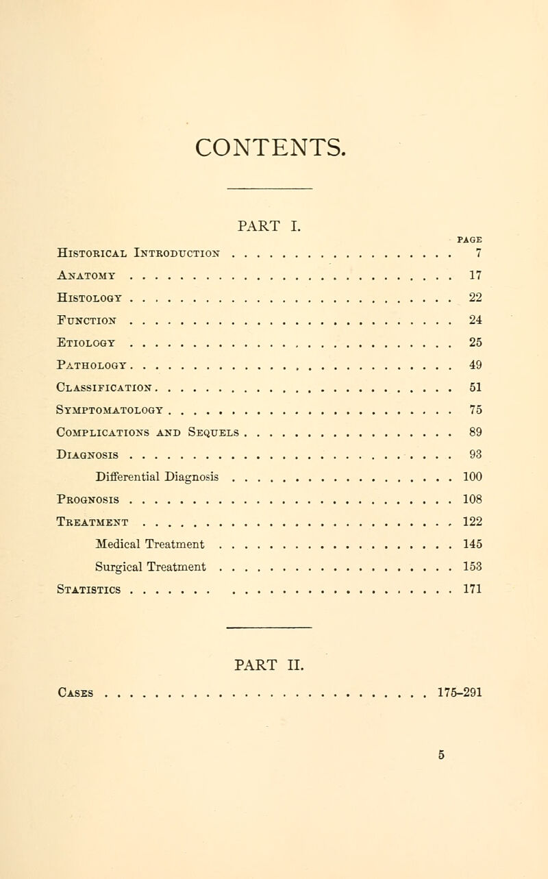 CONTENTS. PART I. PAGE Historical Introduction 7 Anatomy 17 Histology 22 Function 24 Etiology 25 Pathology , 49 Classification 51 Symptomatology 75 Complications and Sequels 89 Diagnosis 93 Differential Diagnosis 100 Prognosis 108 Treatment , 122 Medical Treatment 145 Surgical Treatment 153 Statistics 171 PART II. Cases 175-291