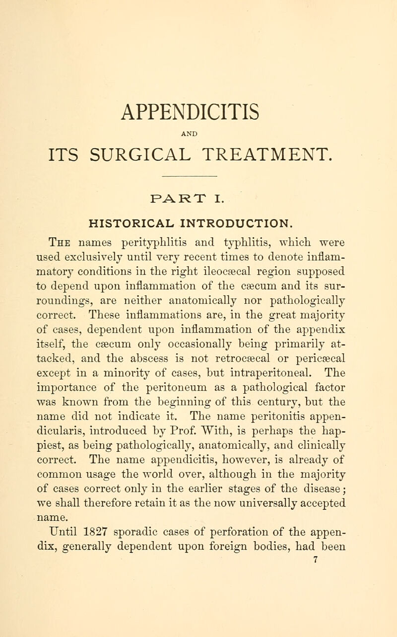 AND ITS SURGICAL TREATMENT. PART I. HISTORICAL INTRODUCTION. The names perityphlitis and typhlitis, which were used exclusively until very recent times to denote inflam- matory conditions in the right ileocæcal region supposed to depend upon inflammation of the cæcum and its sur- roundings, are neither anatomically nor pathologically correct. These inflammations are, in the great majority of cases, dependent upon inflammation of the appendix itself, the cæcum only occasionally being primarily at- tacked, and the abscess is not retrocæcal or pericæcal except in a minority of cases, but intraperitoneal. The importance of the peritoneum as a pathological factor was known from the beginning of this century, but the name did not indicate it. The name peritonitis appen- dicularis, introduced by Prof. With, is perhaps the hap- piest, as being pathologically, anatomically, and clinically correct. The name appendicitis, however, is already of common usage the world over, although in the majority of cases correct only in the earlier stages of the disease; we shall therefore retain it as the now universally accepted name. Until 1827 sporadic cases of perforation of the appen- dix, generally dependent upon foreign bodies, had been