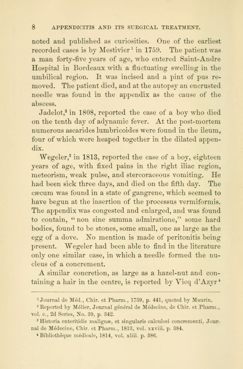 noted and published ae curiosities. One of the earliest recorded cases is by Mestivier1 in 1759. The patient was a man forty-five years of age, who entered Saint-Andre Hospital in Bordeaux with a fluctuating swelling in the umbilical region. It was incised and a pint of pus re- moved. The patient died, and at the autopsy an enerusted needle was found in the appendix as the cause of the abscess. Jadelot,2 in 1808, reported the case of a boy who died on the tenth day of adynamic fever. At the post-mortem numerous ascarides lumbricoides were found in the ileum, four of which were heaped together in the dilated appen- dix. Wegeler,3 in 1813, reported the case of a boy, eighteen years of age, with fixed pains in the right iliac region, meteorism, weak pulse, and stercoraceous vomiting. He had been sick three days, and died on the fifth day. The cæcum was found in a state of gangrene, which seemed to have begun at the insertion of the processus vermiformis. The appendix was congested and enlarged, and was found to contain,  non sine summa admiratione, some hard bodies, found to be stones, some small, one as large as the egg of a dove. No mention is made of peritonitis being present. Wegeler had been able to find in the literature only one similar case, in which a needle formed the nu- cleus of a concrement. A similar concretion, as large as a hazel-nut and con- taining a hair in the centre, is reported by Vicq d'Azyr* 'Journal de M«',]., Chir. et Pharm., 1759, p. 441. quoted by Bfaurin. • Reported by Mélier, Journal general <U' Médecine, de Chir. et Pharm., vol. c, 2d Series, No. 39, p. 842. 'Historie enteritidis malignæ, et singularis calculosi conerementi, Jour- nal de Médecine, Chir. et Phann., 1813, vol. xxviii. p. 3t*4. * Bibliothéque médicale, lsi4, vol. rliii. p. 886.