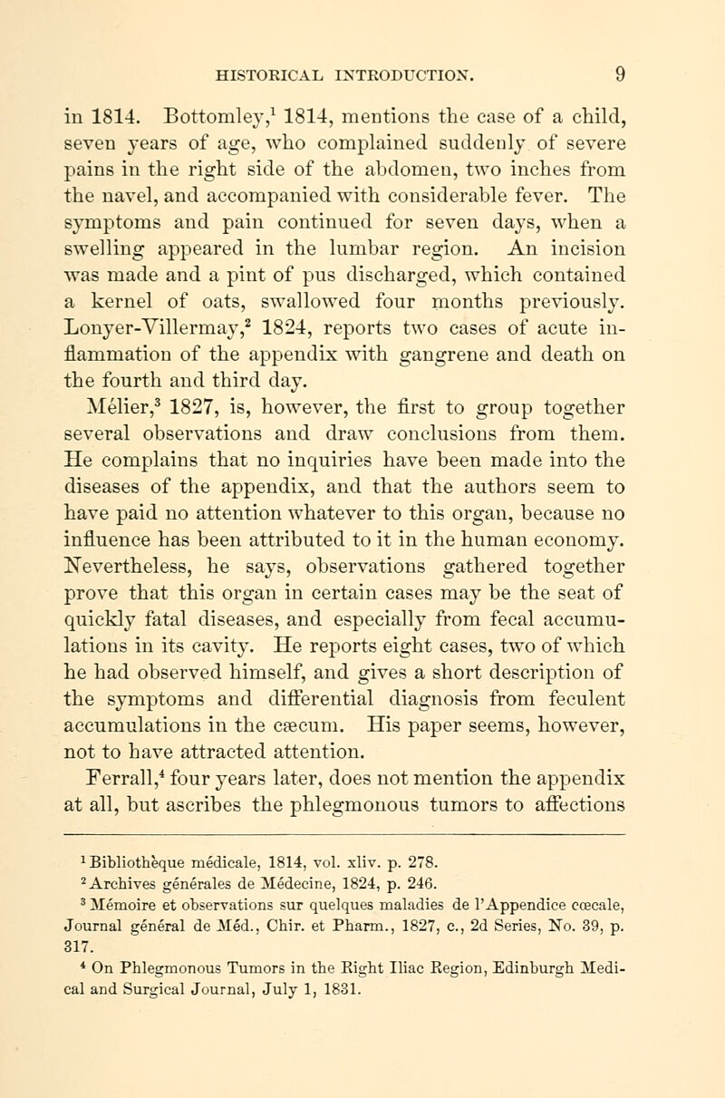 in 1814. Bottomley,1 1814, mentions the case of a child, seven years of age, who complained suddenly of severe pains in the right side of the abdomen, two inches from the navel, and accompanied with considerable fever. The symptoms and pain continued for seven days, when a swelling appeared in the lumbar region. An incision was made and a pint of pus discharged, which contained a kernel of oats, swallowed four months previously. Lonyer-Villermay,2 1824, reports two cases of acute in- flammation of the appendix with gangrene and death on the fourth and third day. Mélier,3 1827, is, however, the first to group together several observations and draw conclusions from them. He complains that no inquiries have been made into the diseases of the appendix, and that the authors seem to have paid no attention whatever to this organ, because no influence has been attributed to it in the human economy. Nevertheless, he says, observations gathered together prove that this organ in certain cases may be the seat of quickly fatal diseases, and especially from fecal accumu- lations in its cavity. He reports eight cases, two of which he had observed himself, and gives a short description of the symptoms and differential diagnosis from feculent accumulations in the cæcum. His paper seems, however, not to have attracted attention. Ferrall,4 four years later, does not mention the appendix at all, but ascribes the phlegmonous tumors to affections 1 Bibliothéque médicale, 1814, vol. xliv. p. 278. 2 Archives générales de Médecine, 1824, p. 246. 3 Mémoire et observations sur quelques maladies de 1' Appendice cæcale, Journal general de Jiéd., Chir. et Pharm., 1827, c, 2d Series, No. 39, p. 317. * On Phlegmonous Tumors in the Right Iliac Region, Edinburgh 3Iedi- cal and Surgical Journal, July 1, 1831.