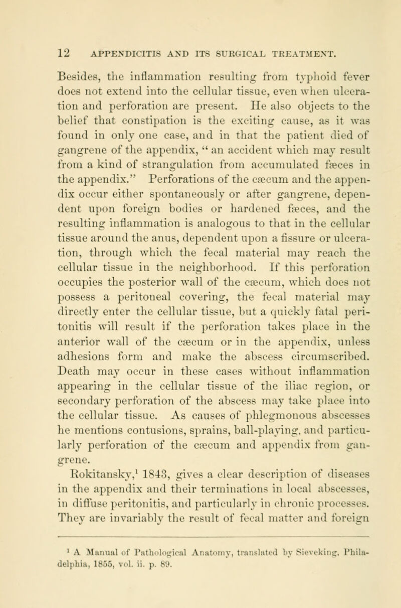 Besides, the inflammation resulting from typhoid fever does not extend into the cellular tissue, even when ulcera- tion and perforation are present. He also objects to the belief that constipation is the exciting cause, as it was found in only one case, and in that the patient died of gangrene of the appendix, an accident which may result from a kind of strangulation from accumulated fæces in the appendix. Perforations of the cæcum and the appen- dix occur either spontaneously or after gangrene, depen- dent upon foreign bodies or hardened fæces, and the resulting inflammation is analogous to that in the cellular tissue around the anus, dependent upon a fissure or ulcera- tion, through which the fecal material may reach the cellular tissue in the neighborhood. If this perforation occupies the posterior wall of the cæcum, which does not possess a peritoneal covering, the fecal material may directly enter the cellular tissue, but a quickly fatal peri- tonitis will result if the perforation takes place in the anterior wall of the cæcum or in the appendix, unless adhesions form and make the abscess circumscribed. Death may occur in these cases without inflammation appearing in the cellular tissue of the iliac region, or secondary perforation of the abscess may take place into the cellular tissue. As causes of phlegmonous absn■--■ - he mentions contusions, sprains, ball-playing, and particu- larly perforation of the cæcum and appendix from gan- grene. Rokitansky,1 1843, gives a dear description of diseases in the appendix and their terminations in local abscesses, in diffuse peritonitis, and particularly in chronic proc< - They are invariably the result of fecal matter and foreign 1 A Manual of Pathological Anatomy, translated by Sieveking, Phila- delphia, lB55, ■ oL ii. p. 89.