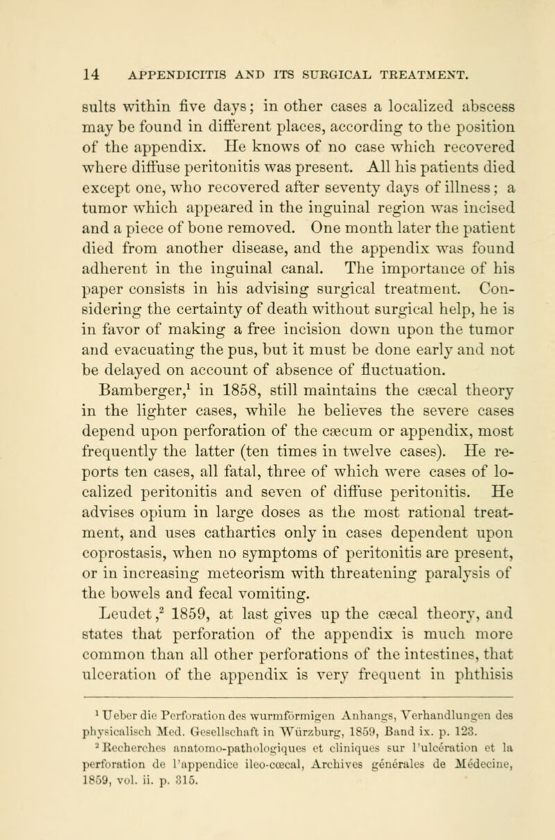 suits within five days; in other cases a localized abscess may be found in different places, according to the position of the appendix. He knows of no case which recovered where diffuse peritonitis was present. All his patients died except one, who recovered after seventy days of illness; a tumor which appeared in the inguinal region was incised and a piece of bone removed. One month later the patient died from another disease, and the appendix was found adherent in the inguinal canal. The importance of his paper consists in his advising surgical treatment. Con- sidering the certainty of death without surgical help, he is in favor of making a free incision down upon the tumor and evacuating the pus, but it must be done early and not be delayed on account of absence of fluctuation. Bamberger,1 in 1858, still maintains the cæcal theory in the lighter cases, while he believes the severe cases depend upon perforation of the cæcum or appendix, most frequently the latter (ten times in twelve cases). He re- ports ten cases, all fatal, three of which were cases of lo- calized peritonitis and seven of diffuse peritonitis. He advises opium in large doses as the most rational treat- ment, and uses cathartics only in cases dependent upon coprostasis, when no symptoms of peritonitis are present, or in increasing meteorism with threatening paralysis of the bowels and fecal vomiting. Leudet,2 1859, at last gives up the cæcal theory, and states that perforation of the appendix is much more common than all other perforations of the intestines, that ulceration of the appendix is very frequent in phthisis 1 Uebor die Perforation des wurmfbrmigen Anhangs, Verhandlungen des phyBicalisch fifed. Gesellschafl in Wurzburg, 1859, Band ix. p. 123. ■ Reoherchee anatomo-patiiologiques el cliniquea >ur L'ulcération el la perforation de 1'appendice ileo-ooacal, Archive* generates de Médecdne, L869, vol. ii. ]>. 315.