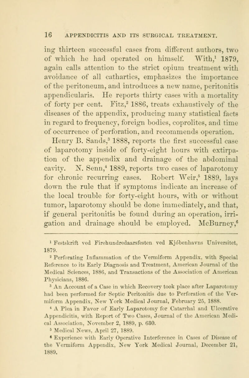 ing thirteen successful cases from different authors, two of which lie had operated on himself. With,1 1879, again calls attention to the strict opium treatment with avoidance of all cathartics, emphasizes the importance of the peritoneum, and introduces a new name, peritonitis appendicular^. He reports thirty cases with a mortality of forty per cent. Fitz,2 1886, treats exhaustively of the diseases of the appendix, producing many statistical tacts in regard to frequency, foreign bodies, coprolites, and time of occurrence of perforation, and recommends operation. Henry B. Sands,3 1888, reports the first successful case of laparotomy inside of forty-eight hours with extirpa- tion of the appendix and drainage of the abdominal cavity. X. Senn,4 1889, reports two cases of laparotomy for chronic recurring cases. Robert Weir,6 1889, lays down the rule that if symptoms indicate an increase of the local trouble for forty-eight hours, with or without tumor, laparotomy should be done immediately, and that. if general peritonitis be found during an operation, irri- gation and drainage should be employed. McBurney,8 1 Festskrift ved Firehundredaarsfesten ved Kjobenhavns Universitet, 1879. 2 Perforating Inflammation of the Vermiform Appendix, with Special Reference to its Early Diagnosis and Treatment, American Journal of the Medical Sciences, 1886, and Transactions of the Association of American Physicians, 1886. ' An Account of a Case in which Recovery took place after Laparotomy had been performed for Septic Peritonitis due to Perforation of the Ver- miform Appendix, New York Medical Journal, February -■•. 18ss. ' A Plea in Favor of Early Laparotomy for Catarrhal and Ulcerative Appendicitis, with Report of Two Cases, .Journal of the American Medi- cal Association, November 2, 1889, p. 630. Medical News, April 27, 1889. 6 Experience with Early Operative Interference in Oases of Dis< the Vermiform Appendix. New York Medical Journal. December 21, 1889.