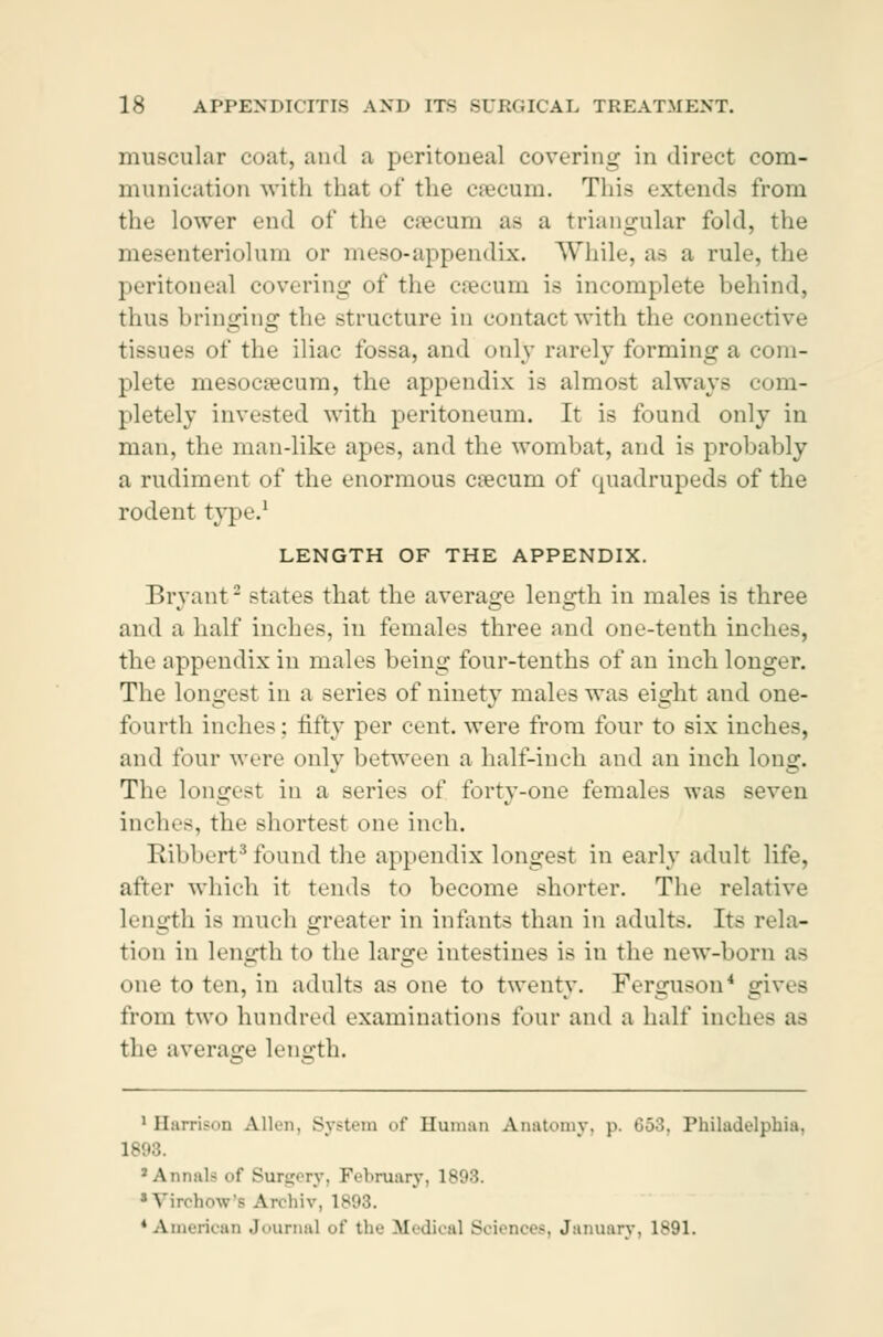 muscular coat, and a peritoneal covering in direct com- munication with that of the cæcum. This extends from the lower end of the cæcum as a triangular fold, the mesenteriolum or meso-appendix. While, as a rule, the peritoneal covering of the cæcum is incomplete behind, thus bringing the structure in contact with the connective tissues of the iliac fossa, and only rarely forming a com- plete mesocæcum, the appendix is almost always com- pletely invested with peritoneum. It is found only in man, the man-like apes, and the wombat, and is probably a rudiment of the enormous cæcum of quadrupeds of the rodent type1 LENGTH OF THE APPENDIX. Bryant - states that the average length in males is three and a half inches, in females three and one-tenth inches, the appendix in males being four-tenths of an inch longer. The longest in a series of ninety males was eight and one- fourth inches: fifty per cent, were from four to six inches, and tour were only between a half-inch and an inch long. The longest in a series of forty-one females was seven inches, the shortest one inch. Ribbert3 found the appendix longest in early adult life, after which it tends to become shorter. The relative length is much greater in infants than in adults. Its rela- tion in length to the large intestines is in the new-born as one to ten, in adults as one to twenty. Ferguson * gives from two hundred examinations four and a half inches as the average length. 1 Harrison Allen, System of Human Anatomy, p. 653, Philadelphia. 1893. 1 Annals of Surgery, February, 1893. i VirdinwV Aivhiv. 1898. 'American Journal of the Medical Sciences, January, 1891.