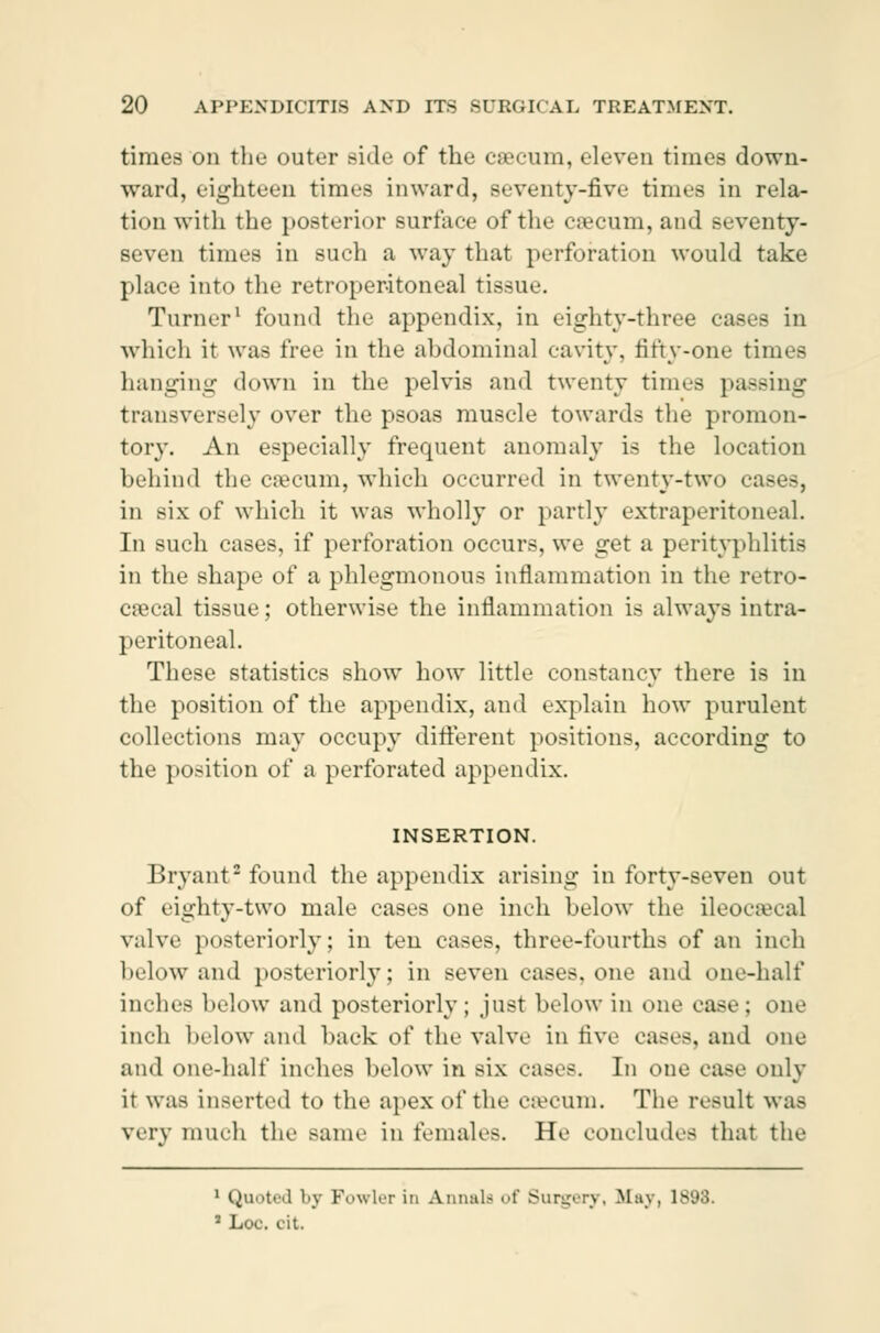 times on the outer side of the cæcum, eleven times down- ward, eighteen times inward, seventy-five times in rela- tion with the posterior surface of the cæcum, and seventy- seven times in such a way that perforation would take place into the retroperitoneal tissue. Turner1 found the appendix, in eighty-three cases in which it was free in the abdominal cavity, fifty-one times hanging down in the pelvis and twenty times passing transversely over the psoas muscle towards the promon- tory. An especially frequent anomaly is the location behind the cæcum, which occurred in twenty-two cases, in six of which it was wholly or partly extraperitoneal. In such cases, if perforation occurs, we get a perityphlitis in the shape of a phlegmonous inflammation in the retro- cæcal tissue; otherwise the inflammation is always intra- peritoneal. These statistics show how little constancy there is in the position of the appendix, and explain how purulent collections may occupy different positions, according to the position of a perforated appendix. INSERTION. Bryant2 found the appendix arising in forty-seven out of eighty-two male cases one inch below the ileocæcal valve posteriorly; in ten cases, three-fourths of an inch below and posteriorly; in seven »ases. one and one-half inches below and posteriorly; just below in one case; one inch below and back of the valve in live eases, and one and one-half inches below in six eases. In one case only it was inserted to the apex of the cæcum. The result was wry much the same in females. He concludes that the 1 Quoted by Fowlrr in Annul.' i'f Sundry, M:iv, \S'J.]. ' Loo. cit.