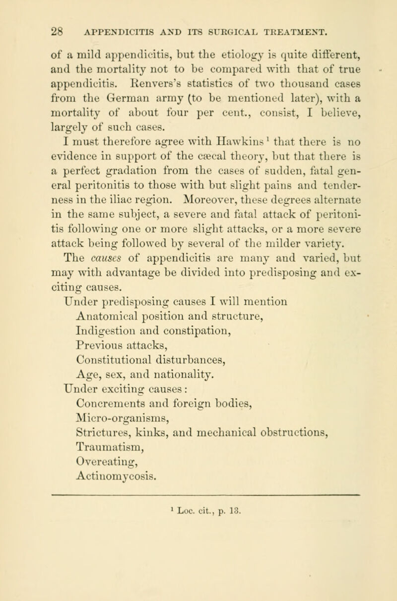 of a mild appendicitis, but the etiology is quite different, and the mortality not to be compared with that of true appendicitis. Kenvers's statistics of two thousand cases from the German army (to be mentioned later), with a mortality of about four per cent., consist, I believe, largely of such cases. I must therefore agree with Hawkins' that there is no evidence in support of the cæcal theory, but that there is a perfect gradation from the cases of sudden, fatal gen- eral peritonitis to those with but slight pains and tender- ness in the iliac region. Moreover, these degrees alternate in the same subject, a severe and fatal attack of peritoni- tis following one or more slight attacks, or a more severe attack being followed by several of the milder variety. The causes of appendicitis are many and varied, but may with advantage be divided into predisposing and ex- citing causes. Under predisposing causes I will mention Anatomical position and structure, Indigestion and constipation, Previous attacks, Constitutional disturbances, Age, sex, and nationality. Under exciting causes: Concrements and foreign bodies, Micro-organisms, Strictures, kinks, and mechanical obstructions, Traumatism, Overeating, Actinomycosis.