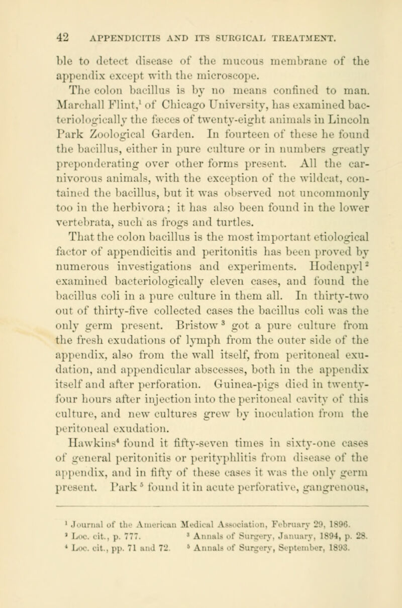 ble to deted disease of the mucous membrane of the appendix except with the microscope. The colon bacillus is by n<» means confined to man. Marchall Flint,1 of Chicago University, has examined bao- teriologically the fæces of twenty-eight animals in Lincoln Park Zoological Garden, [n fourteen of these he found the bacillus, either in pure culture or in numbers greatly preponderating over oilier forms present All tin- car- nivorous animals, with the exception of the wildcat, con- tained the bacillus, but it was observed not uncommonly too in the herbivora; it has also been found in the lower ebrata, Buch a- frogs and turtles. That the colon bacillus is the most important etiological factor of appendicitis and peritonitis has been proved by numerous investigations and experiments. Hodenpyl1 examined bacteriologically eleven cases, and found the bacillus coli in a pure culture in them all. In thirty-two out of thirty-five collected cases the bacillus coli was the only germ present Bristow3 got a pure culture from the fresh exudations of lymph from the outer side of the appendix, also from the wall itself, from peritoneal exu- dation, and appendicular abscesses, both in the appendix itself and after perforation. Guinea-pigs died in twenty- four hours after injection into the peritoneal cavity of this culture, and new cultures grew by inoculation from the peritoneal exudation. Hawkins* found it fifty-seven times in Bixty-one i of genera] peritonitis or perityphlitis from disease of the appendix, and in fifty of these cases it was the only germ nt. Park' found it in acute perforative, gangrenous, 1 Journal of the American Medical Association, February 29, 18 3 Loo. < it., p. 777. 3 Annals of Surgery, January, 1S04, p. 'JS. ■ i. .it., pp, 71 and l- •' Annul- of Surgery, September, 18