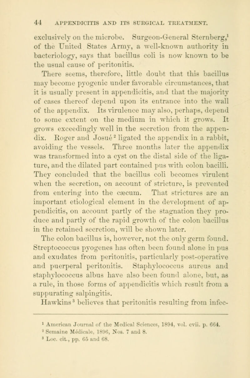 exclusively on the microbe. Surgeon-General Sternb _. of the United States Army, a well-known authority in bacteriology, Bays thai bacillus coli is now known to be the usual cause of peritonitis. TI- lb, therefore, little doubt that this bacillus may become pyogenic under favorable circumstances, that it is usually present in appendicitis, and that the majority of cases thereof depend upon its entrance into tin- wall of the appendix. Its virulence may also, perhaps, depend to some extenl on the medium in which it grows. It grows exceedingly well in the Becretion from the appen- dix. Roger ami JoBué3 ligated the appendix in a rabbit, avoiding the vessels. Three months later the appendix was transformed into a cyst on the distal side of tin- liga- ture, ami the dilated part contained pus with colon bacilli. Tiny concluded that the bacillus coli becomes virulent when the Becretion, on account of stricture, is prevented from entering into the cæcum. That strictures are an important etiological element in the development of ap- pendicitis, on account partly of the stagnation they pro- duce ami partly of the rapid growth of the colon bacillus in the retained Becretion, will he Bhown later. The colon bacillus is, however, not the only germ found. Streptococcus pyogenes has often been found alone in pus and exudates from peritonitis, particularly post-operative and puerperal peritonitis. Staphylococcus aureus ami staphylococcus albus have also been found alone, hut. as a rule, in those forms of appendicitis which resull from a suppurating salpingitis. Hawkins8 believes that peritonitis resulting from infec- 1 American Journal of the Medical E 1894, vol. cvii. p i \  . - 1 . | . ; : I