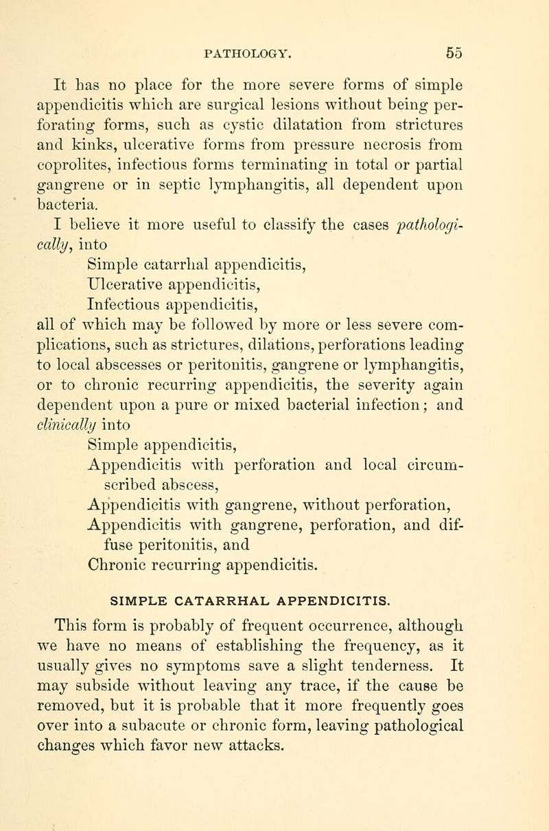 It has no place for the more severe forms of simple appendicitis which are surgical lesions without being per- forating forms, such as cystic dilatation from strictures and kinks, ulcerative forms from pressure necrosis from coprolites, infectious forms terminating in total or partial gangrene or in septic lymphangitis, all dependent upon bacteria. I believe it more useful to classify the cases 'pathologi- cally, into Simple catarrhal appendicitis, Ulcerative appendicitis, Infectious appendicitis, all of which may be followed by more or less severe com- plications, such as strictures, dilations, perforations leading to local abscesses or peritonitis, gangrene or lymphangitis, or to chronic recurring appendicitis, the severity again dependent upon a pure or mixed bacterial infection; and clinically into Simple appendicitis, Appendicitis with perforation and local circum- scribed abscess, Appendicitis with gangrene, without perforation, Appendicitis with gangrene, perforation, and dif- fuse peritonitis, and Chronic recurring appendicitis. SIMPLE CATARRHAL APPENDICITIS. This form is probably of frequent occurrence, although we have no means of establishing the frequency, as it usually gives no symptoms save a slight tenderness. It may subside without leaving any trace, if the cause be removed, but it is probable that it more frequently goes over into a subacute or chronic form, leaving pathological changes which favor new attacks.