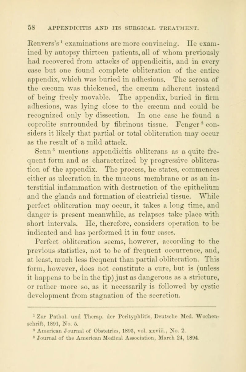 Renvers'e' examinations arc iimrt coDviiiciiiLr. He exam- ined by autopsy thirteen patients, all of whom previously had recovered from attacks of appendicitis, and in every hut one found complete obliteration of the entire appendix, which was buried in adhesions. Tin- Berosa of th.- csecum was thickened, the cæcum adherent insl of being freely movable. The appendix, buried in firm adhesions, was lying close to the cæcum and could be gnized only by dissection. In one case he found a coprolite surrounded by fibrinous tissue. Fenger'con- Biders it likely that partial or total obliteration may occur as the result of a mild attack. Benna mentions appendicitis obliterans as a quite fre- quent form and as characterized by progressive oblitera- tion of the appendix. The process, he Btates, commences either as ulceration in the mucous membrane or as an in- terstitial Inflammation with destruction of the epithelium and the glands and formation of cicatricial tissue. While perfect obliteration may occur, it takes a long time, and danger is present meanwhile, as relapses take place with short intervals. lie, therefore, considers operation to he indicated and has performed it in four cases. Perfect obliteration seems, however, according to the previous statistics, not to be of frequent occurrence, and, at least, much less frequent than partial obliteration. This form, however, does not constitute a cure, hut is (unless it happens to he in the tip) just as dangerous a- a stricture, or rather more BO, as it necessarily is followed by cystic development from stagnation of the secretion. 1 Zur Pathol, and Therap. der Perityphlitis, Deutsche W I W lohen- ichrift, 1891, No. ■.. • American Journal of Obstetrics, 1898, yol. ixviii N .1 arnal of tin' American Bfedical Association, March 24, i- o