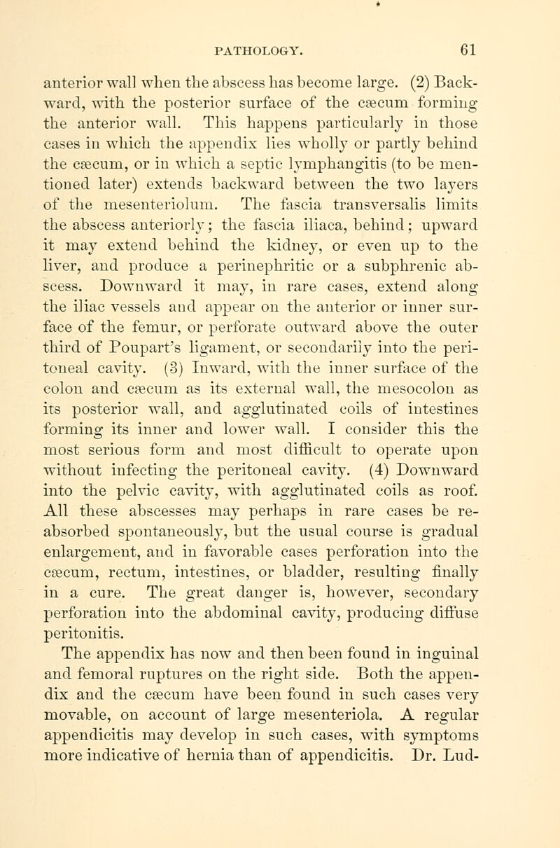 anterior wall when the abscess has become large. (2) Back- ward, with the posterior surface of the cæcum forming the anterior wall. This happens particularly in those cases in which the appendix lies wholly or partly behind the cæcum, or in which a septic lymphangitis (to be men- tioned later) extends backward between the two layers of the mesenteriolum. The fascia transversalis limits the abscess anteriorly; the fascia iliaca, behind; upward it may extend behind the kidney, or even up to the liver, and produce a perinephritic or a subphrenic ab- scess. Downward it may, in rare cases, extend along the iliac vessels and appear on the anterior or inner sur- face of the femur, or perforate outward above the outer third of Poupart's ligament, or secondarily into the peri- toneal cavity. (3) Inward, with the inner surface of the colon and cæcum as its external wall, the mesocolon as its posterior wall, and agglutinated coils of intestines forming its inner and lower wall. I consider this the most serious form and most difficult to operate upon without infecting the peritoneal cavity. (4) Downward into the pelvic cavity, with agglutinated coils as roof. All these abscesses may perhaps in rare cases be re- absorbed spontaneously, but the usual course is gradual enlargement, and in favorable cases perforation into the cæcum, rectum, intestines, or bladder, resulting finally in a cure. The great danger is, however, secondary perforation into the abdominal cavity, producing diffuse peritonitis. The appendix has now and then been found in inguinal and femoral ruptures on the right side. Both the appen- dix and the cæcum have been found in such cases very movable, on account of large mesenteriola. A regular appendicitis may develop in such cases, with symptoms more indicative of hernia than of appendicitis. Dr. Lud-