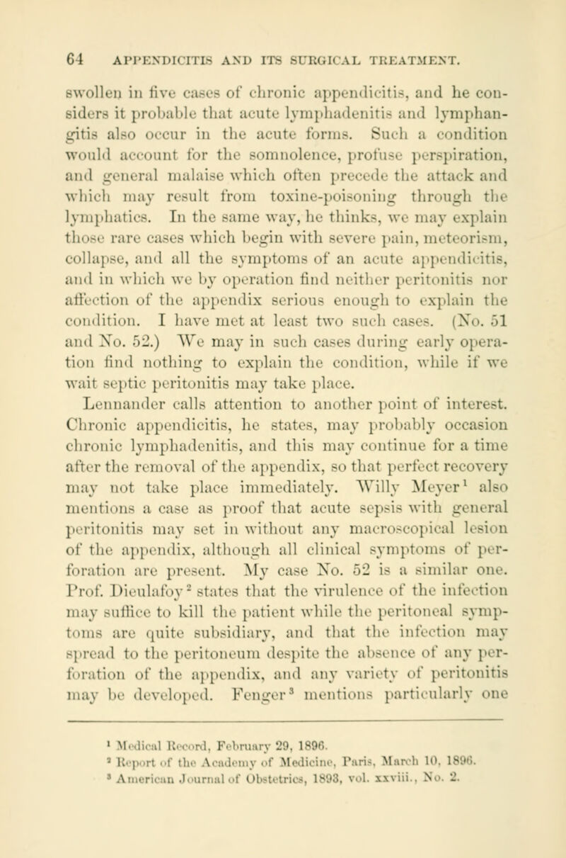 swollen in five cases of chronic appendicitis, and he con- siders it probable that acute lymphadenitis and lymphan- gitis ale icur in the acute forms. Such a condition would account for the somnolence, profuse perspiration, and genera] malaise which often precede the attack and which may result from toxine-poisoning through the lymphatics. In the same way, he think-, we may explain those rar«- cases which hei^in with severe pain, meteorism, collapse, ami all the symptoms of an acute appendicitis, ami in which we by operation find neither peritonitis nor affection of the appendix serious enough to explain the condition. I have met at least two such cases. (No. >1 ami \o. 52.) We may in Buch casefl during early opera- tion find nothing to explain the condition, while if we wait septic pi ritonitis may take place. Lennander calls attention t«» another point of interest Chronic appendicitis, he state-, may probably occasion chronic lymphadenitis, ami this may continue for a time after the removal of the appendix, so that perfect recovery may not take place immediately. Willy Meyer1 also mentions a case as proof that acute sepsis with general peritonitis may Bet in without any macroscopical h of the appendix, although all clinical Bymptoms of per- foration arc present. My case No. 52 is a similar one Prof. Dieulafoy - states that the virulence of the infection may suffice to kill the patient while the peritoneal symp- toms are quite subsidiary, and that the infection may spr.ad to the peritoneum despite the absence of any per- foration of the appendix, and any variety of peritonitis may he developed. Fenger mention- particularly one 1 Medi . February 29, 1896. 5 Report of the Academy of Medicine, Paria, March 10, > American Journal of Obetetrios, IS N