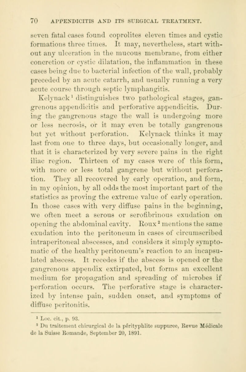Beven fatal cases found coprolites eleven times and cystic formations three times. It may, nevertheless, Btarl with- oul any ulceration in the mucous membrane, from either concretion or cystic dilatation, the inflammation in ' - being due to bacteria] infection of the wall, probably preceded by an acute catarrh, and usually running a very acute course through Beptic lymphangitis. Kelynackl distinguishes two pathological stages, gan- grenous appendicitis and perforative appendicitis. Dur- ing the gangrenous stage the wall is undergoing more or Less necrosis, or it may even be totally gangrenous but yet without perforation. Kelynack thinks it may lasl from one to three days, but occasionally longer, and that it is characterized by very severe pains in the right iliac region. Thirteen of my cases were of this tbrm, with more or less total gangrene but without perfora- tion. They all recovered by early operation, and form, in my opinion, by all odds the most important part of the statistics as proving the extreme value of early operation. In those cases with very diffuse pains in the beginning, we often meet a serous or serofibrinous exudation on opening the abdominal cavity. Roux* mentions the same exudation into the peritoneum in cases of circumscribed intraperitoneal abscesses, and considers it simply sympto- matic of the healthy peritoneum's reaction to an incapsu- lated abscess. It recedes it' the abscess is opened or the gangrenous appendix extirpated, hut forms an excellent medium for propagation and spreading of microbes if perforation occurs. The perforative Btage is character- ized by intense pain, sudden onset, and symptom- of diffuse peritonitis. 1 Loo. ' it . |. • I>u trait.•nu-ni chirurgical de la pérityphlite Buppuree, Revue Mtklicale de la Buiaae Etomande, September 30, 1891.
