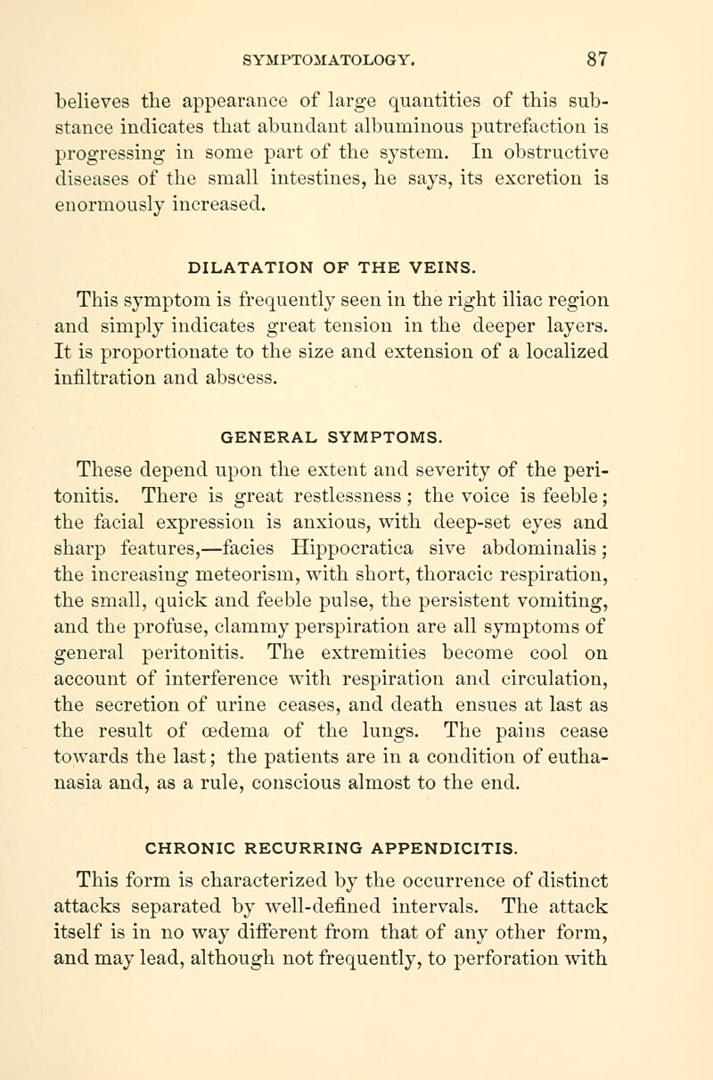 believes the appearance of large quantities of this sub- stance indicates that abundant albuminous putrefaction is progressing in some part of the system. In obstructive diseases of the small intestines, he says, its excretion is enormously increased. DILATATION OF THE VEINS. This symptom is frequently seen in the right iliac region and simply indicates great tension in the deeper layers. It is proportionate to the size and extension of a localized infiltration and abscess. GENERAL SYMPTOMS. These depend upon the extent and severity of the peri- tonitis. There is great restlessness; the voice is feeble; the facial expression is anxious, with deep-set eyes and sharp features,—facies Hippocratica sive abdominalis; the increasing meteorism, with short, thoracic respiration, the small, quick and feeble pulse, the persistent vomiting, and the profuse, clammy perspiration are all symptoms of general peritonitis. The extremities become cool on account of interference with respiration and circulation, the secretion of urine ceases, and death ensues at last as the result of oedema of the lungs. The pains cease towards the last; the patients are in a condition of eutha- nasia and, as a rule, conscious almost to the end. CHRONIC RECURRING APPENDICITIS. This form is characterized by the occurrence of distinct attacks separated by well-defined intervals. The attack itself is in no way different from that of any other form, and may lead, although not frequently, to perforation with