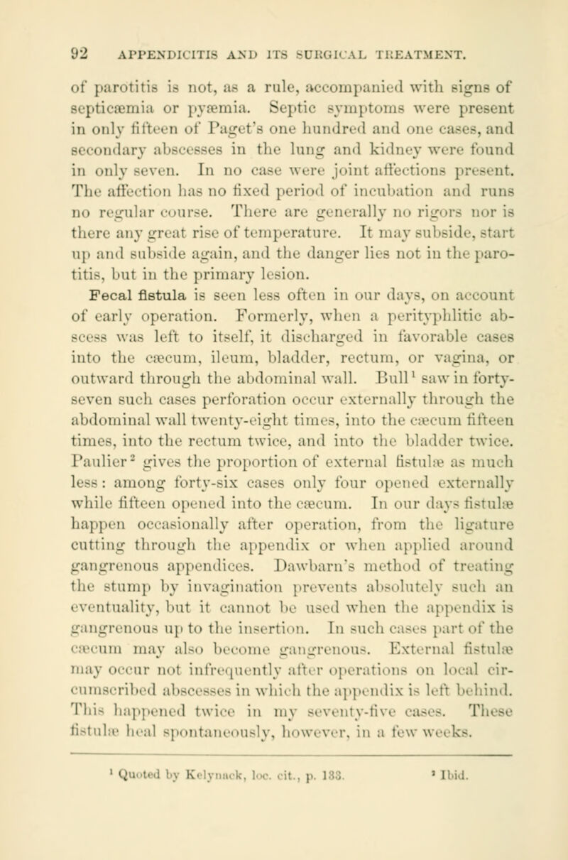 of parotitis is not, as a rale, accompanied with si-rns of BepticflBmia or pyaemia. Septic Bymptoms were present in only fifteen of Paget'a one hundred and one cases,and secondary ahsceeses in the lnng and kidney were found in only seven. In no case were joint affections present. The affection has no fixed period of incubation ami runs no regular course. There are generally no rigors nor is there anygreal rise of temperature. It may subside, - up and >nl»i<le again, and the danger lies not in the paro- titis, but in tin- primary lesion. Fecal fistula is seen less often in <mr days, on account of early operation. Formerly, when a perityphlitic ab- scess was lefl to itself, it discharged in favorable into the cæcum, ileum, bladder, rectum, or vagina, or outward through the abdominal wall. Bull1 saw in forty- seven such cases perforation occur externally through the abdominal wall twenty-eight times, into the cæcum titteen times, into the reetum twice, and into the bladder t Paulier* gives the proportion of external fistulas aa much less: among forty-six cases only four opened externally while fifteen opened into the cæcum. In our days fistulæ happen occasionally after operation, from the ligature cutting through the appendix <»r when applied around gangrenous appendices. Dawbarn'e method of treating the Btump by invagination prevents absolutely such an eventuality, but it cannot he u-ed when the appendix is gangrenous up to the insertion. In Bucb cases part of the cæcum may also become gangrenous. External fistulæ may occur m>t infrequently alter operation- on local cir- cumacribed abscesses in which the appendix is left behind. Thi- happened twice in my Beventy-five cases. T fistulæ heal spontaneously, however, in a tew weeks. 1 Qu •• : ■ | Kelynack, loc. ' Ibid.