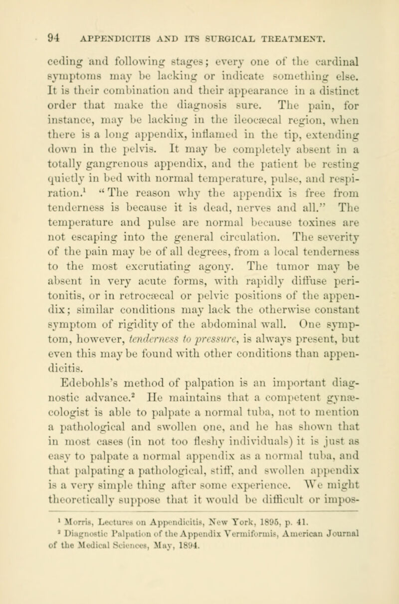 ceding ami following Btages; every one of the cardinal Bymptoms may be lacking or indicate something i their combinatioD and their appearance in a distinct order that make the diagnosis Bnre. The pain, for instance, may be lacking in the ileocæcal region, when there is a long appendix, inflamed in the tip, extending down in the pelvis. It may be completely absent in a totally gangrenous appendix, and the patient be r< - quietly in bed with normal temperature, pulse, and respi- ration.1 'Tin' reason why the appendix is free from tenderness is because it is dead, nerves and all. The temperature and pulse are normal because toxines are in>t escaping into the general circulation. The severity of the pain may be of all degrees, from a local tenderness to the most excrutiating agony. The tumor may be absent in very acute forms, with rapidly diffuse peri- tonitis, or in retrocecal or pelvic positions of the appen- dix; similar conditions may lack the otherwise constant symptom of rigidity of the abdominal wall. One symp- tom, however, tenderness to 'pressure^ is always present, hut even this maybe found with other conditions than appen- dicitis. Edebohls's method of palpation is an important diag- nostic advance.2 He maintains that a competent gynae- cologist is able to palpate a norma] tuba, not to mention a pathological and BWOllen one and he has BOOWn that in most cases (in not too fleshy individuals) it is jr.-- as easy to palpate a normal appendix a- a normal tuba, and that palpating a pathological, stiff, and swollen appendix i- a very simpl«- thing after Borne experience. We might theoretically Buppose thai it would he difficult or impos- 1 Morris, Lectures on Appendicitis, New Tors - 41. • Diagnostic Palpation of the Appendix Vennifbrmis, American Journal lied - m ..-. :