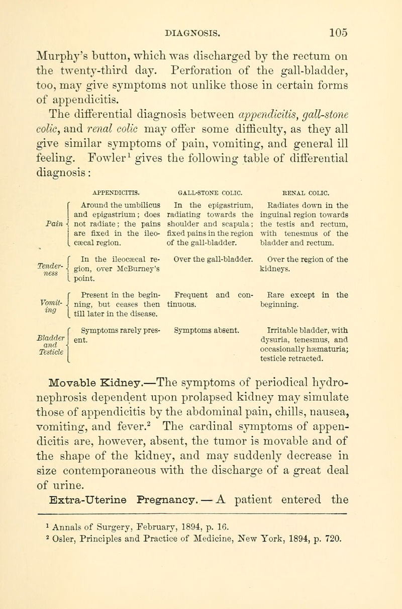 Murphy's button, which was discharged by the rectum on the twenty-third day. Perforation of the gall-bladder, too, may give symptoms not unlike those in certain forms of appendicitis. The differential diagnosis between appendicitis, gall-stone colic, and renal colic may offer some difficulty, as they all give similar symptoms of pain, vomiting, and general ill feeling. Fowler1 gives the following table of differential diagnosis: APPENDICITIS. Around the umbilicus GALL-STONE COLIC. RENAL COLIC. In the epigastrium, Radiates down in the and epigastrium; does radiating towards the inguinal region towards Pain ■{ not radiate; the pains shoulder and scapula; the testis and rectum, are fixed in the ileo- fixed pains in the region with tenesmus of the cæcal region. of the gall-bladder. bladder and rectum. Tender- ness 4 In the ileocæcal re- Over the gall-bladder. Over the region of the gion, over McBurney's I point f Present in the begin- Frequent and con- Vomit- j ning, but ceases then tinuous. mg Bladder and - Testicle till later in the disease. Symptoms rarely pres- ent. Symptoms absent. kidneys. Rare except in the beginning. Irritable bladder, with dysuria, tenesmus, and occasionally hæmaturia; testicle retracted. Movable Kidney.—The symptoms of periodical hydro- nephrosis dependent upon prolapsed kidney may simulate those of appendicitis by the abdominal pain, chills, nausea, vomiting, and fever.2 The cardinal symptoms of appen- dicitis are, however, absent, the tumor is movable and of the shape of the kidney, and may suddenly decrease in size contemporaneous with the discharge of a great deal of urine. Extra-Uterine Pregnancy. — A patient entered the 1 Annals of Surgery, February, 1894, p. 16. 2 Osier, Principles and Practice of Medicine, New York, 1894, p. 720.