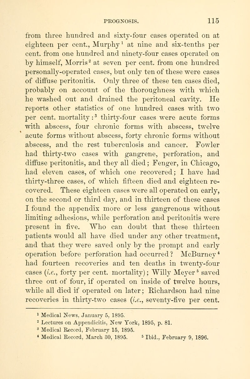 from three hundred and sixty-four cases operated on at eighteen per cent., Murphy1 at nine and six-tenths per cent, from one hundred and ninet37-four cases operated on by himself, Morris2 at seven per cent, from one hundred personally-operated cases, but only ten of these were cases of diffuse peritonitis. Only three of these ten cases died, probably on account of the thoroughness with which he washed out and drained the peritoneal cavity. He reports other statistics of one hundred cases with two per cent, mortality:3 thirty-four cases were acute forms with abscess, four chronic forms with abscess, twelve acute forms without abscess, forty chronic forms without abscess, and the rest tuberculosis and cancer. Fowler had thirty-two cases with gangrene, perforation, and diffuse peritonitis, and they all died; Fenger, in Chicago, had eleven cases, of which one recovered; I have had thirty-three cases, of which fifteen died and eighteen re- covered. These eighteen cases were all operated on early, on the second or third day, and in thirteen of these cases I found the appendix more or less gangrenous without limiting adhesions, while perforation and peritonitis were present in five. Who can doubt that these thirteen patients would all have died under any other treatment, and that they were saved only by the prompt and early operation before perforation had occurred ? McBurney4 had fourteen recoveries and ten deaths in twenty-four cases (i.e., forty per cent, mortality); Willy Meyer5 saved three out of four, if operated on inside of twelve hours, while ail died if operated on later; Richardson had nine recoveries in thirty-two cases (i.e., seventy-five per cent. 1 Medical News, January 5, 1895. 2 Lectures on Appendicitis, New York, 1895, p. 81. 3 Medical Record, February 15, 1895. 4 Medical Eecord, March 30, 1895. 5 Ibid., February 9, 1896.