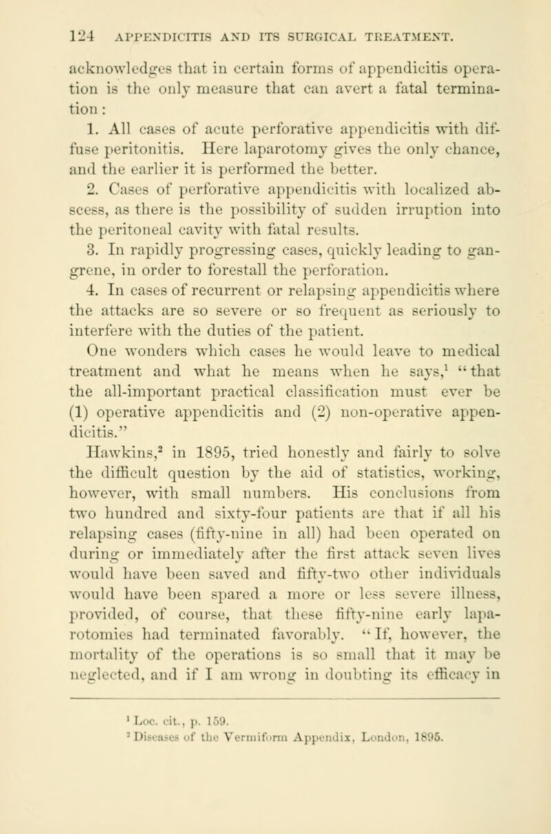 acknowledges thai in certain forme of appendicitis opera- tion Lb the only measure that can avert a fatal termina- tion : 1. All cases of acute perforative appendicitis with dif- fuse peritonitis. Here laparotomy gives the only chance, and the earlier it is performed the better. 2. Cases of perforative appendicitis with localized ab- . a* there is the possibility of sudden irruption into the peritonea] cavity with fatal results. 3. In rapidly progressing cases, quickly leading to gan- grene, in order to forestall the perforation. 4. In eases of recurrent or relapsing appendicitis where the attacks are so severe or so frequent as seriously to interfere with the duties of the patient. One wonders which cases he would leave to medical treatment and what he means when he says,1 'that the all-important practical classification must ever be (1) operative appendicitis and (2) non-operative appen- dicitis. Hawkins,2 in 1805, tried honestly and fairly to solve the difficult question by the aid of statistics, working, however, with small numbers. His conclusions from two hundred and sixty-four patients are that if all his relapsing cases (fifty-nine in all) had been operated on during or immediately after the first attack Beven lives would have been saved and fifty-two other individuals would have been spared a more or less Bevere illness, provided, of cour>e, that these fifty-nine early lapa- rotomies had terminated favorably. If, however, the mortality of the operations is BO -mall that it may be neglected, and if I am wrong in doubting its efficacy in • it.. ]>. 1 • ti.'- Vermiform Appendix, London, iv,.'>.