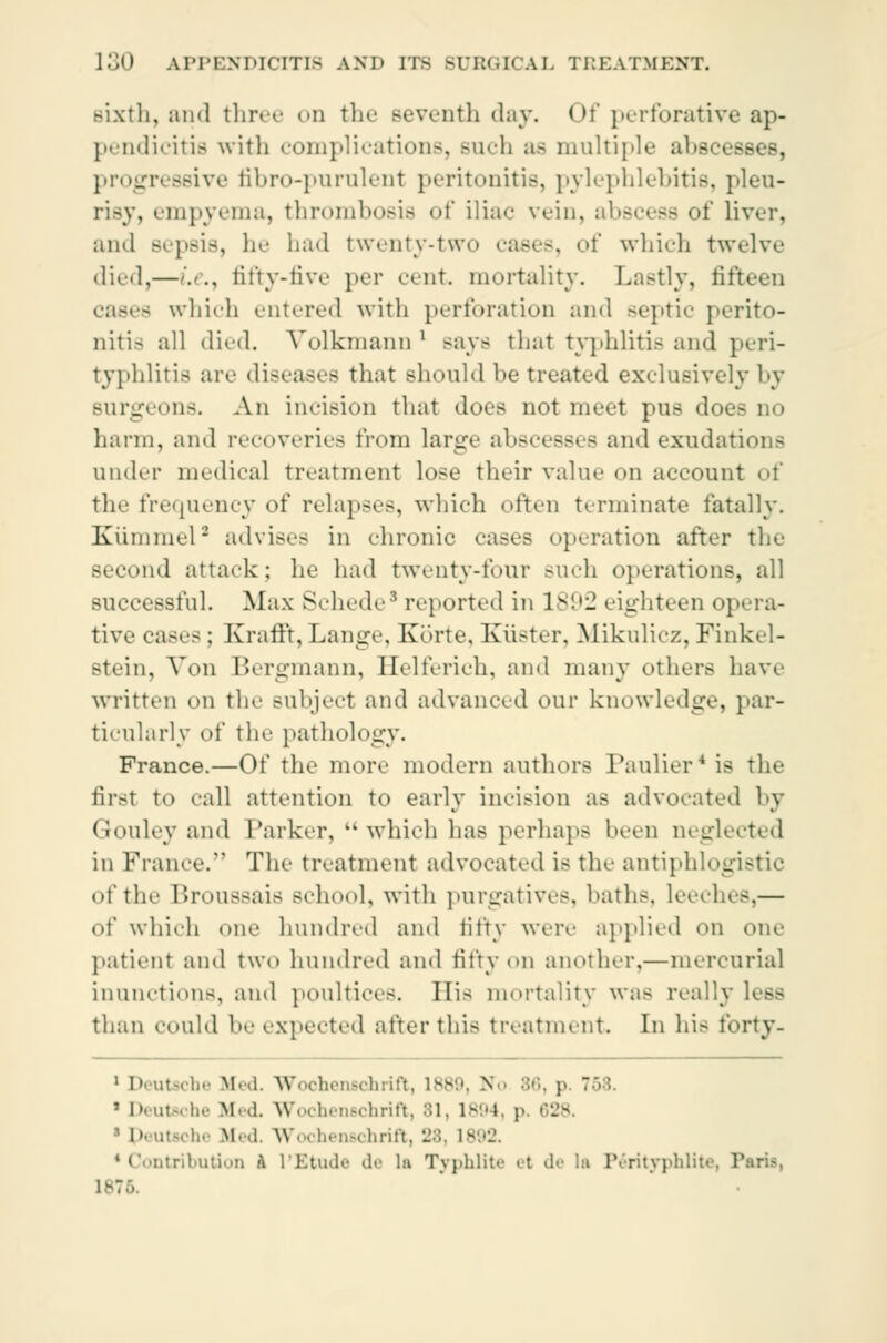 Bixth, and three od the seventh day. Of perforative ap- pendicitis with complications, Buch as multi] - ■■sses, progressive fibro-purulent peritonitis, pylephlebitis, pleu- risy, empyema, thrombosis of iliac vein, abscess of liver, and Bepsis, he had twenty-two cases, of which twelve died,—'.'.. fifty-five per cent mortality. Lastly, fifteen - which entered with perforation and septic perito- nitis all died. Vblkmann ' Bays that typhlitis and peri- typhlitis are diseases that should be treated exclusively by Burgeons. An incision that does not meet pus does no harm, and recoveries from large ahseesses and exudations under medical treatment lose their value on account of the frequency of relapses, which often terminate fatally. Kiimniel - advises in chronic cases operation after the Becond attack; he had twenty-four such operations, all successful. Max Schede8 reported in 1S'.'J eighteen opera- tive cases: Krafft, Lange, Korte, Kiister, Mikulicz., Finkel- Btein, Von Bergmann, Eelferich, and many others have written on the Bubject and advanced our knowledge, par- ticularly of the pathology. France.—Of the more modern authors Paulier4 is the first to call attention to early incision as advocated by Gouley and Parker,  which has perhaps been neglected in France. The treatment advocated is the antiphlogistic of the Broussais school, with purgatives, baths, leech.-.— of which one hundred and fifty were applied OH one patient and two hundred and fifty on another,—mercurial inunctions, and poultices. His mortality was really less than could be expected after this treatment. In his tbrty- 1 Deutsche Med. Wooheneohrift, 188 >, B p. 1 ' Deutft be Med Wochensdhrift, 81, 1894, p P utachi Med. Wocheuschrift, 28, 1892. 'Contribution A l'Etude de la Typhlite et de la Perityphlite, Paris,