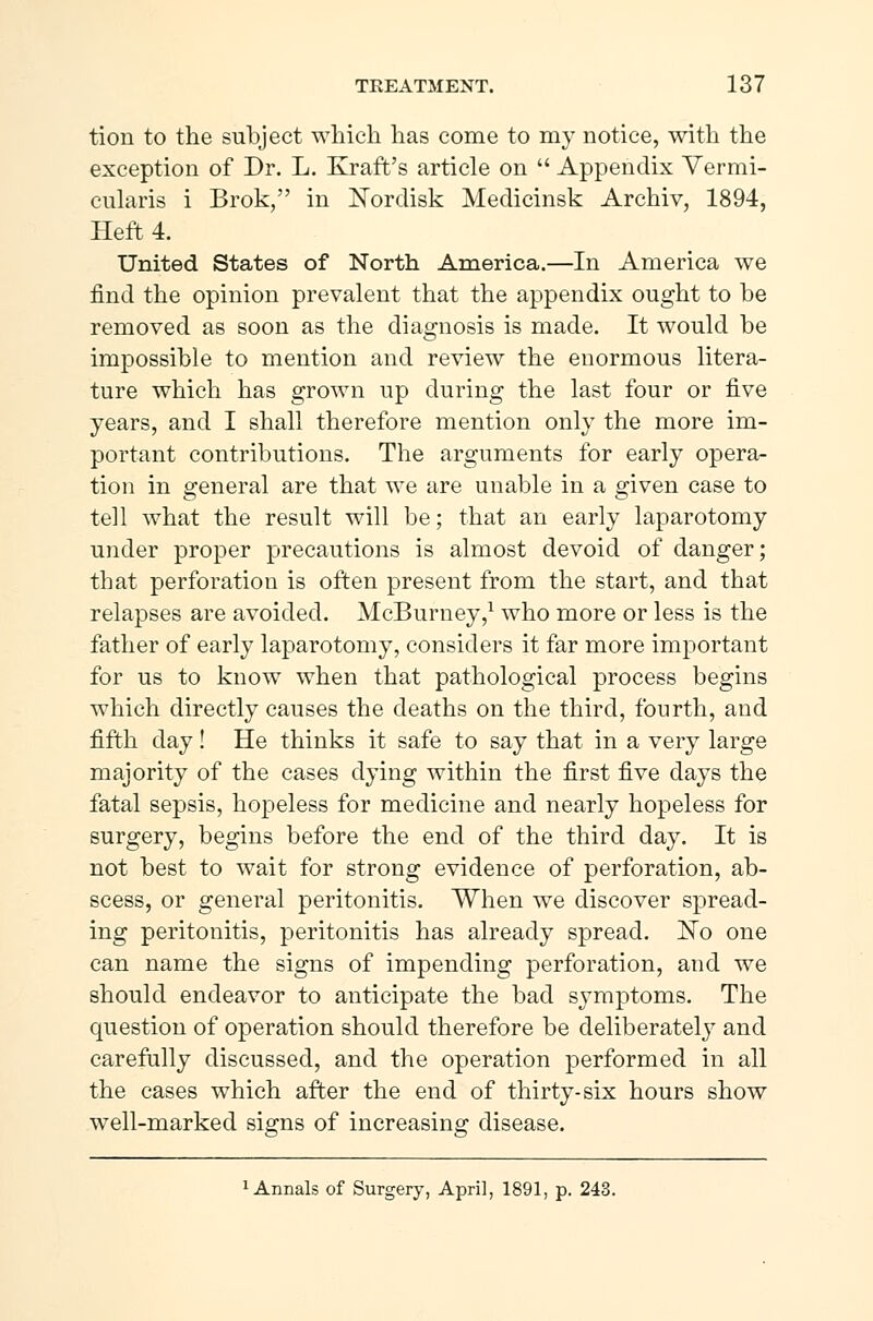 tion to the subject which has come to my notice, with the exception of Dr. L. Kraft's article on  Appendix Vermi- cularis i Brok, in Nordisk Medicinsk Archiv, 1894, Heft 4. United States of North America.—In America we find the opinion prevalent that the appendix ought to be removed as soon as the diagnosis is made. It would be impossible to mention and review the enormous litera- ture which has grown up during the last four or five years, and I shall therefore mention only the more im- portant contributions. The arguments for early opera- tion in general are that we are unable in a given case to tell what the result will be; that an early laparotomy under proper precautions is almost devoid of danger; that perforation is often present from the start, and that relapses are avoided. McBurney,1 who more or less is the father of early laparotomy, considers it far more important for us to know when that pathological process begins which directly causes the deaths on the third, fourth, and fifth day! He thinks it safe to say that in a very large majority of the cases dying within the first five days the fatal sepsis, hopeless for medicine and nearly hopeless for surgery, begins before the end of the third day. It is not best to wait for strong evidence of perforation, ab- scess, or general peritonitis. When we discover spread- ing peritonitis, peritonitis has already spread. No one can name the signs of impending perforation, and we should endeavor to anticipate the bad symptoms. The question of operation should therefore be deliberately and carefully discussed, and the operation performed in all the cases which after the end of thirty-six hours show well-marked signs of increasing disease. 1 Annals of Surgery, April, 1891, p. 243.