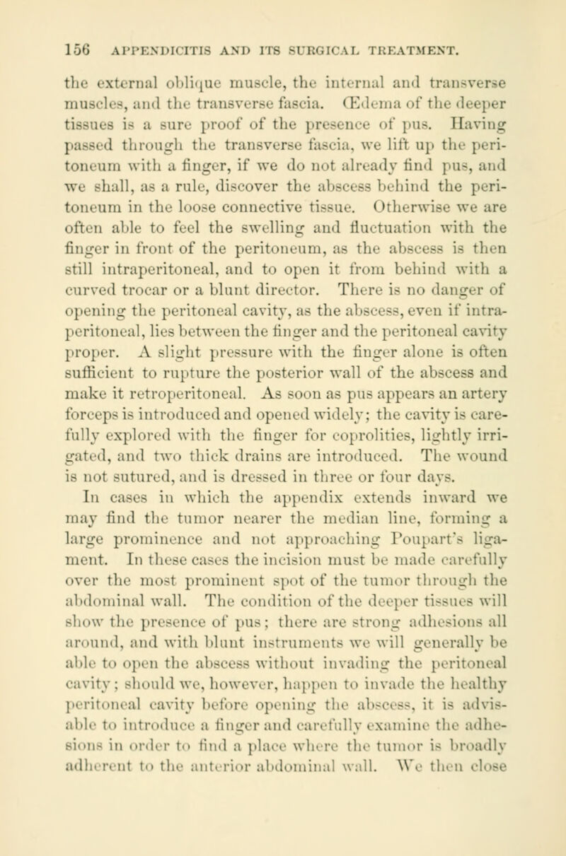 the externa] oblique muscle, the int.•Dial and transverse muscles, and the transverse fascia. < Edema of the deeper tea i- a sure proof of the presence of pus. Having : d through the transverse fascia, wo lift up tin- peri- toneum with a finger, if we do not already find pus, and we shall, as a rule, discover the abscesa behind the peri- toneum in the loose connective tissue. Otherwise we are often able to feel the swelling ami fluctuation with the finger in front of the peritoneum, as the abscess Lb then still intraperitoneal, and to open it from behind with a curved trocar or a blunt director. There is no danger of opening the peritoneal cavity, as the abscess, even if intra- peritoneal, lies between the finger ami the peritoneal cavity proper. A Blight pressure with the finger alone is often sufficient to rupture the posterior wall of the abscess and make it retroperitoneal. As soon as pus appears an artery forceps is introduced and opened widely; the cavity is care- rally explored with tin- tinger for coprolities, lightly irri- gated, and two thick drains are introduced. The wound is not sutured, ami is dressed in three or tour days. In cases in which the appendix extends inward we may find the tmnor nearer the median line, forming a large prominence and not approaching Poupart's liga- ment. In these cases the incision must he made carefully over the most prominent spot of the tumor through the abdominal wall. The condition of the deeper tissues will show the presence of pus : there are Bfrong adhesions all around, and with blunt instruments we will generally be abb- to open the abscess without invading the peritonea] cavity ; should we, however, happen to invade the healthy peritonea] cavity before opening the abscess, it is advis- able to introduce a finger and carefully examine the adhe- sion- in order to find a place where the tumor is broadly adherent to the anterior abdominal wall. We then i