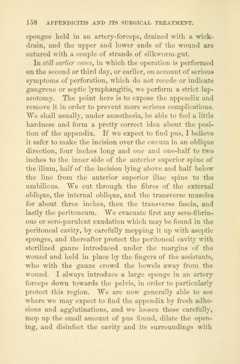 sponges held in an artery-tor'«}«.-, drained with a wiek- drain, and the appei and Lower ends of the wound are Butured with a couple of strands of Bilkworm-gut. Instill airl'i r case8i in which the operation is performed on the second or third day, or earlier, od account of serious symptoms of perforation, which do doI recede or indicate gangrene or septic lymphangitis, we perform a striet lap- arotomy. The point here is to expose the appendix and remove it in order to prevent more serious complications. We shall usuallv, under anaesthesia, be aide to feel a little hardness and form a pretty correct idea abont the posi- tion of the appendix. If we expect to find pus, I believe it safer to make the incision over the cæcum in an oblique direction, four inches long and one and one-half to two inches to the inner side of the anterior superior spine of the ilium, half of the incision lying above and half below the line from the anterior superior iliac spine to the umbilicus. We cut through the fibres of the external oblique, the internal oblique, and the transverse muscles for about three inches, then the transverse fascia, and lastly the peritoneum. We evacuate first any Bero-fibrin- ous or »To-purulent exudation which maybe found in the peritoneal cavity, by carefully mopping it up with aseptic Bponges, and thereafter protect the peritoneal cavity with sterilized gauze introduced under the margins of the wound and held in place by the fingers of the assistants, who with the gauze crowd the bowels away from the wound. I always introduce a large sponge in an artery forceps down towards the pelvis, in order to particularly protect this region. We are now generally able to where we may expect to find the appendix by fresh adhe- Bions and agglutinations, and we Loosen these carefully, mop up the Bmall amount of pUS found, dilate the open- ing, and disinfect the cavity and its Burroundinga with