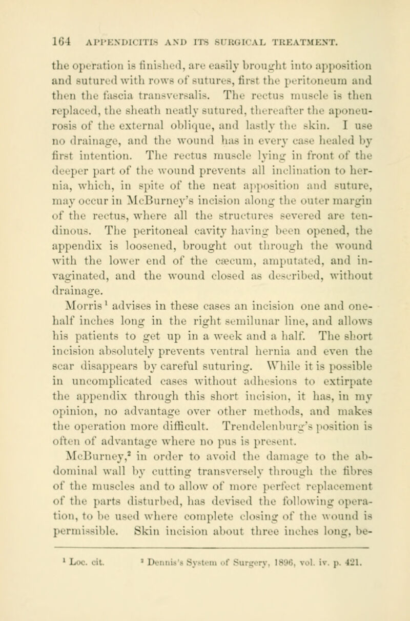 the operation i- finished, are easily brought into apposition and Bntured with rows of sutures, firsl the peritoneum and then the fascia transversalis. The rectus muscle i- then replaced, the .-heath neatly BUtured, thereafter the aponeu- rosis of til«- external oblique, and lastly the .-kin. I no drainage, and tin- wound lias in every case healed by firsl int.-ntion. The rectus muscle lying in front of the deeper part of the wound prevents all inclination to her- nia, which, in spite of the neat apposition and Buture, may occur in McBurney's incision along the outer margin <>f tli«' rectus, where all the structures severed are ten- dinous. The peritoneal cavity having been opened, the appendix is loosened, brought out through the wound with the lower end of the csecum, amputated, and in- paginated, and the wound closed a.- described, without drainage. Morris1 advises in these as« - an incision one and i half indits long in the right semilunar line, and allows his patients to get up in a week and a half. The short incision absolutely prevent- ventral hernia and even the scar disappears by careful Buturing. While it i- possible in uncomplicated cases without adhesions to extirpate the appendix through this short incision, it has. in my opinion, no advantage over other methods, ami makes tiie operation more difficult. Trendelenburg's position is often of advantage where no pus is present McBurney,1 in order to avoid the damage to the ab- dominal wall by cutting transversely through the fibres of the muscles ami to allow of more perfecl replacement of the parts disturbed, has devised the following opera- tion, i,. l,,. 11-ed where complete closing of the wound is permissible. Skin incision about three inches long, be-