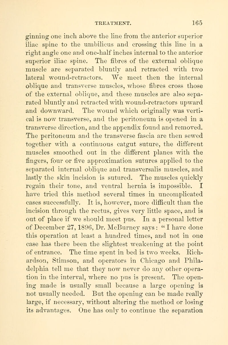 ginning one inch above the line from the anterior superior iliac spine to the umbilicus and crossing this line in a right augle one and one-half inches internal to the anterior superior iliac spine. The fibres of the external oblique muscle are separated bluntly and retracted with two lateral wound-retractors. We meet then the internal oblique and transverse muscles, whose fibres cross those of the external oblique, and these muscles are also sepa- rated bluntly and retracted with wound-retractors upward and downward. The wound which originally was verti- cal is now transverse, and the peritoneum is opened in a transverse direction, and the appendix found and removed. The peritoneum and the transverse fascia are then sewed together with a continuous catgut suture, the different muscles smoothed out in the different planes with the fingers, four or five approximation sutures applied to the separated internal oblique and transversalis muscles, and lastly the skin incision is sutured. The muscles quickly regain their tone, and ventral hernia is impossible. I have tried this method several times in uncomplicated cases successfully. It is, however, more difficult than the incision through the rectus, gives very little space, and is out of place if we should meet pus. In a personal letter of December 27,1896, Dr. McBurney says :  I have done this operation at least a hundred times, and not in one case has there been the slightest weakening at the point of entrance. The time spent in bed is two weeks. Rich- ardson, Stimson, and operators in Chicago and Phila- delphia tell me that they now never do any other opera- tion in the interval, where no pus is present. The open- ing made is usually small because a large opening is not usually needed. But the opening can be made really large, if necessary, without altering the method or losing its advantages. One has only to continue the separation