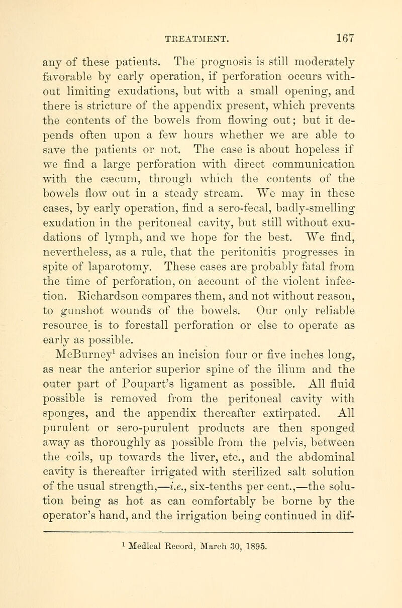 any of these patients. The prognosis is still moderately favorable by early operation, if perforation occurs with- out limiting exudations, but with a small opening, and there is stricture of the appendix present, which prevents the contents of the bowels from flowing out; but it de- pends often upon a few hours whether we are able to save the patients or not. The case is about hopeless if we find a large perforation with direct communication with the cæcum, through which the contents of the bowels flow out in a steady stream. We may in these cases, by early operation, find a sero-fecal, badly-smelling exudation in the peritoneal cavity, but still without exu- dations of lymph, and we hope for the best. We find, nevertheless, as a rule, that the peritonitis progresses in spite of laparotomy. These cases are probably fatal from the time of perforation, on account of the violent infec- tion. Richardson compares them, and not without reason, to gunshot wounds of the bowels. Our only reliable resource is to forestall perforation or else to operate as early as possible. McBurney1 advises an incision four or five inches long, as near the anterior superior spine of the ilium and the outer part of Poupart's ligament as possible. All fluid possible is removed from the peritoneal cavity with sponges, and the appendix thereafter extirpated. All purulent or sero-purulent products are then sponged away as thoroughly as possible from the pelvis, between the coils, up towards the liver, etc., and the abdominal cavity is thereafter irrigated with sterilized salt solution of the usual strength,—i.e., six-tenths per cent.,—the solu- tion being as hot as can comfortably be borne by the operator's hand, and the irrigation being continued in dif- 1 Medical Kecord, March 30, 1895.