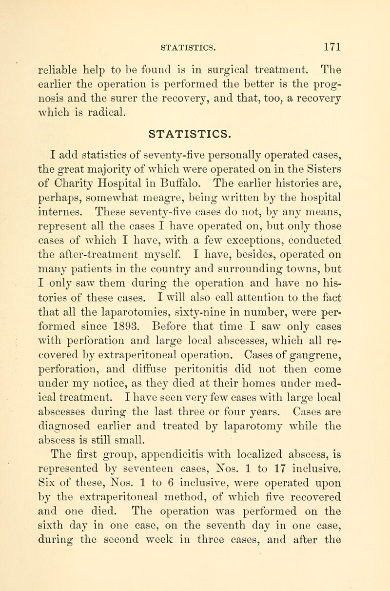 reliable help to be found is in surgical treatment. The earlier the operation is performed the better is the prog- nosis and the surer the recovery, and that, too, a recovery which is radical. STATISTICS. I add statistics of seventy-five personally operated cases, the great majority of which were operated on in the Sisters of Charity Hospital in Buffalo. The earlier histories are, perhaps, somewhat meagre, being written by the hospital internes. These seventy-five cases do not, by any means, represent all the cases I have operated on, but only those cases of which I have, with a few exceptions, conducted the after-treatment myself. I have, besides, operated on many patients in the country and surrounding towns, but I only saw them during the operation and have no his- tories of these cases. I will also call attention to the fact that all the laparotomies, sixty-nine in number, were per- formed since 1893. Before that time I saw only cases with perforation and large local abscesses, which all re- covered by extraperitoneal operation. Cases of gangrene, perforation, and diffuse peritonitis did not then come under my notice, as they died at their homes under med- ical treatment. I have seen very few cases with large local abscesses during the last three or four years. Cases are diagnosed earlier and treated by laparotomy while the abscess is still small. The first group, appendicitis with localized abscess, is represented by seventeen cases, Nos. 1 to 17 inclusive. Six of these, ISTos. 1 to 6 inclusive, were operated upon by the extraperitoneal method, of which five recovered and one died. The operation was performed on the sixth day in one case, on the seventh day in one case, during the second week in three cases, and after the