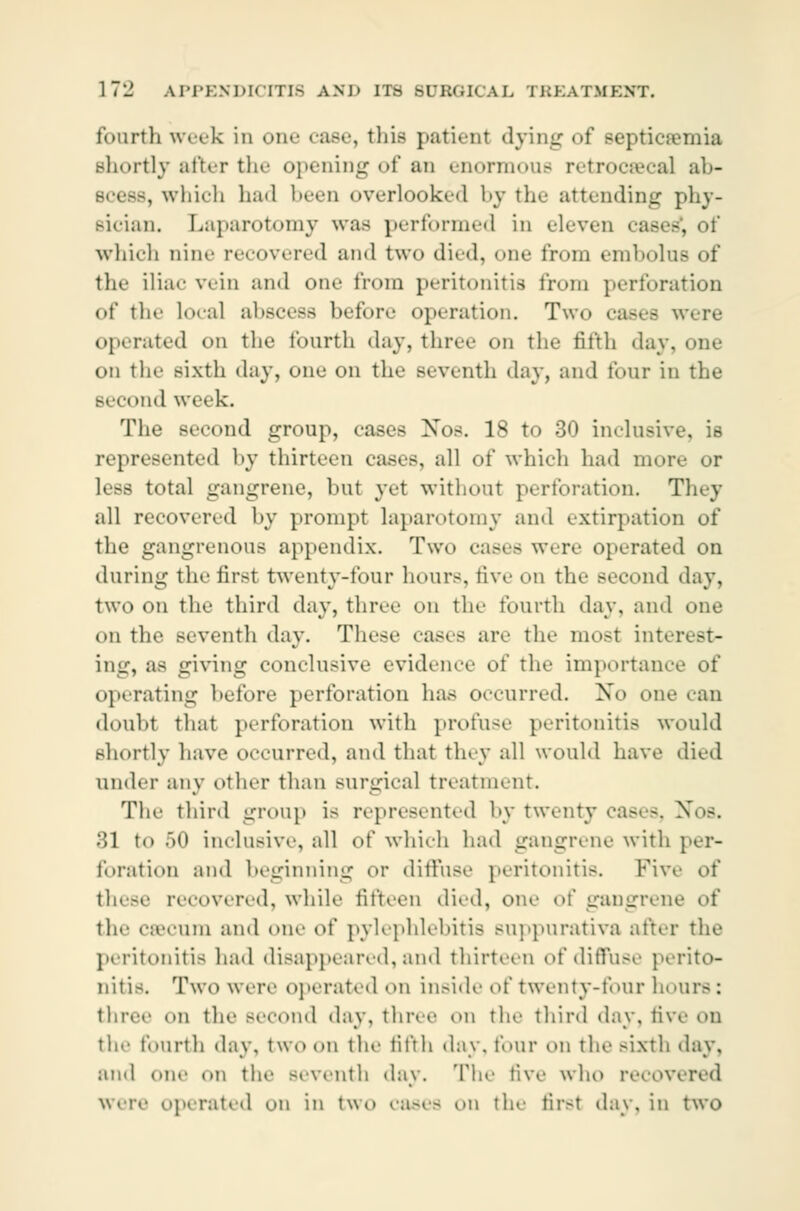 fourth week in one case, this patient dying of Bepticæmia shortly after the opening of an enormous retrocæcal ab- , which had been overlooked by the attending phy- sician. Laparotomy was performed in eleven whi.-h aine recovered and two died, one from embolus of tin.' iliac vein and one from peritonitis trom perforation of the lo.-al abscess before operation. Two easts were operated on the fourth day, three on the fifth day. one on the sixth day, onu on the seventh day, and tour in the Becond week. The second group, eases Nos. 18 to 30 inclusive, is represented by thirteen cases, all of which had mo- less total gangrene, but yet without perforation. They all recovered by prompt laparotomy ami extirpation of the gangrenous appendix. Two cases were operated on during the first twenty-four hour-, five on the Becond »lay, two on the third day, three on the fourth day. and one on the seventh day. These eases are the most interest- ing, as giving conclusive evidence of the importance of operating hefore perforation has occurred. No one can doubt that perforation with profuse peritonitis would shortly have occurred, and that tiny all would have died under any other than surgieal treatment. The third group is represented by twenty cases, Nos. 31 to 50 inclusive, all of which had gangrene with per- foration and beginning or diffuse peritonitis. Fivi these recovered, while fifteen died, one of gangrene of the cæcum and one i)( pylephlebitis suppurativa after the peritonitis had disappeared, and thirteen of diffuse perito- nitis. Two were operated on inside of twenty-four h< three on the Becond day, three on the third day, five on the fourth day, two on the fifth day. four on the sixth day, ami one on the seventh day. The five who recovered were operated on in two cases on the first day, in two