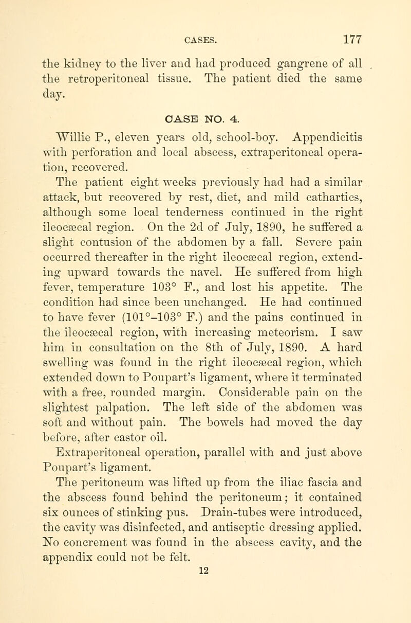 the kidney to the liver and had produced gangrene of all the retroperitoneal tissue. The patient died the same day. CASE NO. 4. Willie P., eleven years old, school-boy. Appendicitis with perforation and local abscess, extraperitoneal opera- tion, recovered. The patient eight weeks previously had had a similar attack, but recovered by rest, diet, and mild cathartics, although some local tenderness continued in the right ileocæcal region. On the 2d of July, 1890, he suffered a slight contusion of the abdomen by a fall. Severe pain occurred thereafter in the right ileocæcal region, extend- ing upward towards the navel. He suffered from high fever, temperature 103° F., and lost his appetite. The condition had since been unchanged. He had continued to have fever (101°-103° F.) and the pains continued in the ileocæcal region, with increasing meteorism. I saw him in consultation on the 8th of July, 1890. A hard swelling was found in the right ileocæcal region, which extended down to Poupart's ligament, where it terminated with a free, rounded margin. Considerable pain on the slightest palpation. The left side of the abdomen was soft and without pain. The bowels had moved the day before, after castor oil. Extraperitoneal operation, parallel with and just above Poupart's ligament. The peritoneum was lifted up from the iliac fascia and the abscess found behind the peritoneum; it contained six ounces of stinking pus. Drain-tubes were introduced, the cavity was disinfected, and antiseptic dressing applied. l^o concrement was found in the abscess cavity, and the appendix could not be felt. 12