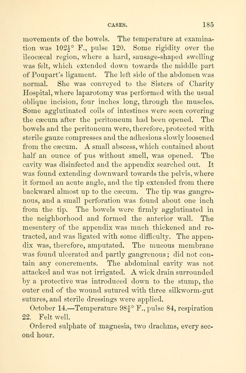 movements of the bowels. The temperature at examina- tion was 102J° F., pulse 120. Some rigidity over the ileocæcal region, where a hard, sausage-shaped swelling was felt, which extended down towards the middle part of Poupart's ligament. The left side of the abdomen was normal. She was conveyed to the Sisters of Charity Hospital, where laparotomy was performed with the usual oblique incision, four inches long, through the muscles. Some agglutinated coils of intestines were seen covering the cæcum after the peritoneum had been opened. The bowels and the peritoneum were, therefore, protected with sterile gauze compresses and the adhesions slowly loosened from the cæcum. A small abscess, which contained about half an ounce of pus without smell, was opened. The cavity was disinfected and the appendix searched out. It was found extending downward towards the pelvis, where it formed an acute angle, and the tip extended from there backward almost up to the cæcum. The tip was gangre- nous, and a small perforation was found about one inch from the tip. The bowels were firmly agglutinated in the neighborhood and formed the anterior wall. The mesentery of the appendix was much thickened and re- tracted, and was ligated with some difficulty. The appen- dix was, therefore, amputated. The mucous membrane was found ulcerated and partly gangrenous; did not con- tain any concrements. The abdominal cavity was not attacked and was not irrigated. A wick drain surrounded by a protective was introduced down to the stump, the outer end of the wound sutured with three silkworm-gut sutures, and sterile dressings were applied. October 14.—Temperature 98f° F., pulse 84, respiration 22. Felt well. Ordered sulphate of magnesia, two drachms, every sec- ond hour.