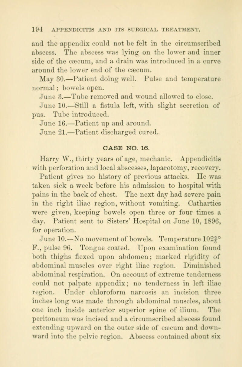 and the appendix could not be felt in the circumscribed abscess. The abscess was lying on tin- lower and inner Bide of the caecum, and a drain was introduced in a curve around the Lower end of the cæcum. May 30.— Patienl doing well. Pulse and temperature normal; bowels open. June 3.—Tul-e removed and wound allowed to close. June 1«».—still a fistula left, with slight Becretion of pus. Tube introduced. •lune 16.—Patient up and around. June 21.—Patient discharged cured. CASE NO. 16. Harry W., thirty years of age, mechanic. Appendicitis with perforation and local abscesses, laparotomy, recovery. Patient gives no history of previous attack-. He was taken sick a week before his admission to hospital with pains iu the back of chest. The next day had severe pain in the right iliac region, without vomiting. Cathartics were given, keeping bowels open three or four times a day. Patient sent to Sisters' Hospital on June 10, 1806, for operation. dune 10.—No movement of bowels. Temperature l<>:!<f0 F., pulse 96. Tongue coated. Upon examination found both thighs thxed upon abdomen; marked rigidity ^\' abdominal muscles over right iliac region. Diminished abdominal respiration. On account of extreme tendei could not palpate appendix; no tenderness in left iliac region. Cinder chloroform narcosis an incision three indies long was made through abdominal muscles, about on.- inch inside anterior superior Bpine of ilium. The peritoneum was incised and a circumscribed abscess found extending upward on the outer side of Cæcum and down- ward into thi' pelvic region. Abscess contained about six