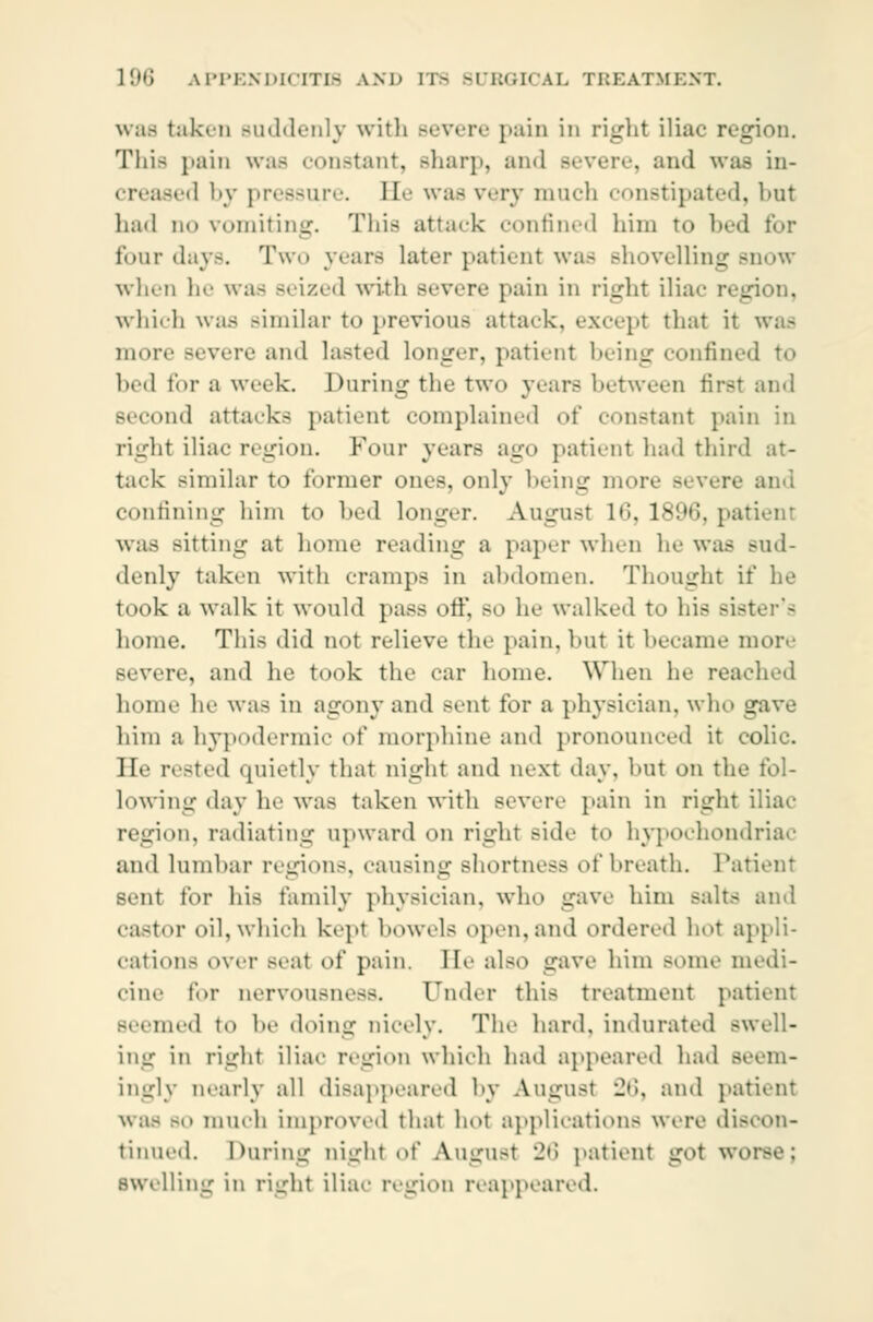 was taken Buddenly with Bevere pain in right iliac region. Thia pain was constant, sharp, and . and was in- creased by pressure. He was very much constipated, but lnul do vomiting. This attack confined him to bed for four days. Two years later patient was shovelling snow when he was seized with severe pain in right ilia which was Bimilar to previous attack, except that it was more severe and lasted longer, patient being confined to bed for a week. During the two years between first and Becond attacks patient complained <>t' constant pain in right iliac region. Four years ago patient had third at- tack Bimilar to former ones, only being mor< and confining him to hed longer. August l»i. ls'.'ti. patient was sitting at home reading a paper when lie was sud- denly taken with cramps in abdomen. Thought it* he took a walk it would pass off, BO he walked to his Biflter'a home. This did not relieve the pain, but it became more severe, and he took the ear home. When he reached home he was in agony and sent for a physician, who s him a hypodermic of morphine and pronounced it colic. He rested quietly that night and aext day, but on the fol- lowing day he was taken with severe pain in right iliac region, radiating upward on right .-ide to hypochondriac and lumbar region-, causing shortness of breath. Patient sent tor his family physician, who gave him salts ami castor oil, which kept bowels open, and ordered hot appli- cations over Beat of pain, lie also gave him some medi- cine for nervousness. Under this treatment patient Beemed to be doing nicely. The hard, indurated swell- ing in right iliac region which had appeared had seem- ingly nearly all disappeared by August 26, and patient was bo much improved that hot applications were discon- tinued. During night of August 26 patient got wo swelling in riurht iliac region reappeared.