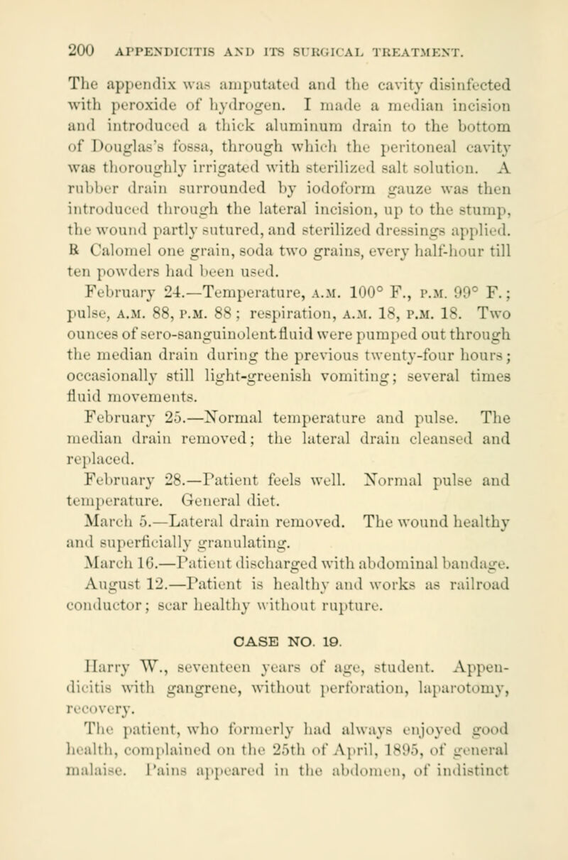The appendix was amputated and the cavity disinfected with peroxide of hydrogen. I made a median incision and introduced a thick aluminum drain to the l><>ttom of Douglas's fossa, through which the peritoneal cavity was thoroughly irrigated with sterilized salt solution. A rubber drain surrounded by iodoform gauze was then introduced through the lateral incision, up to the Btump, the wound partly sutured, and sterilized dressings applied. B Calomel one grain, soda two grains, every half-hour till ten powders had been used. February 24.—Temperature, a.m. 100° P., p.m. 99e F.; pulse, a.m. 88, P.M. 88; respiration, a.m. Is, p.m. is. Two ounces of sero-sanguinolentfluid were pumped out through the median drain during the previous twenty-four hour-; occasionally still light-greenish vomiting; several times fluid movements. February 25.—Normal temperature and pulse. The median drain removed; the lateral drain cleansed and replaced. February 28.—Patient feels well. Normal pulse and temperature. General diet. March 5.—Lateral drain removed. The wound healthy and superficially granulating. March 16.—Patient discharged with abdominal bandage. Augu-t 12.—Patient is healthy and works as railroad conductor; scar healthy without rupture. CASE NO. 19. Harry W., seventeen years of age, student Appen- dicitis with gangrene, without perforation, laparotomy, recovery. The patient, who formerly had always enjoyed good health, complained on the 25th of April. 1895, of general malaise. Pains appeared in the abdomen, of indistinct