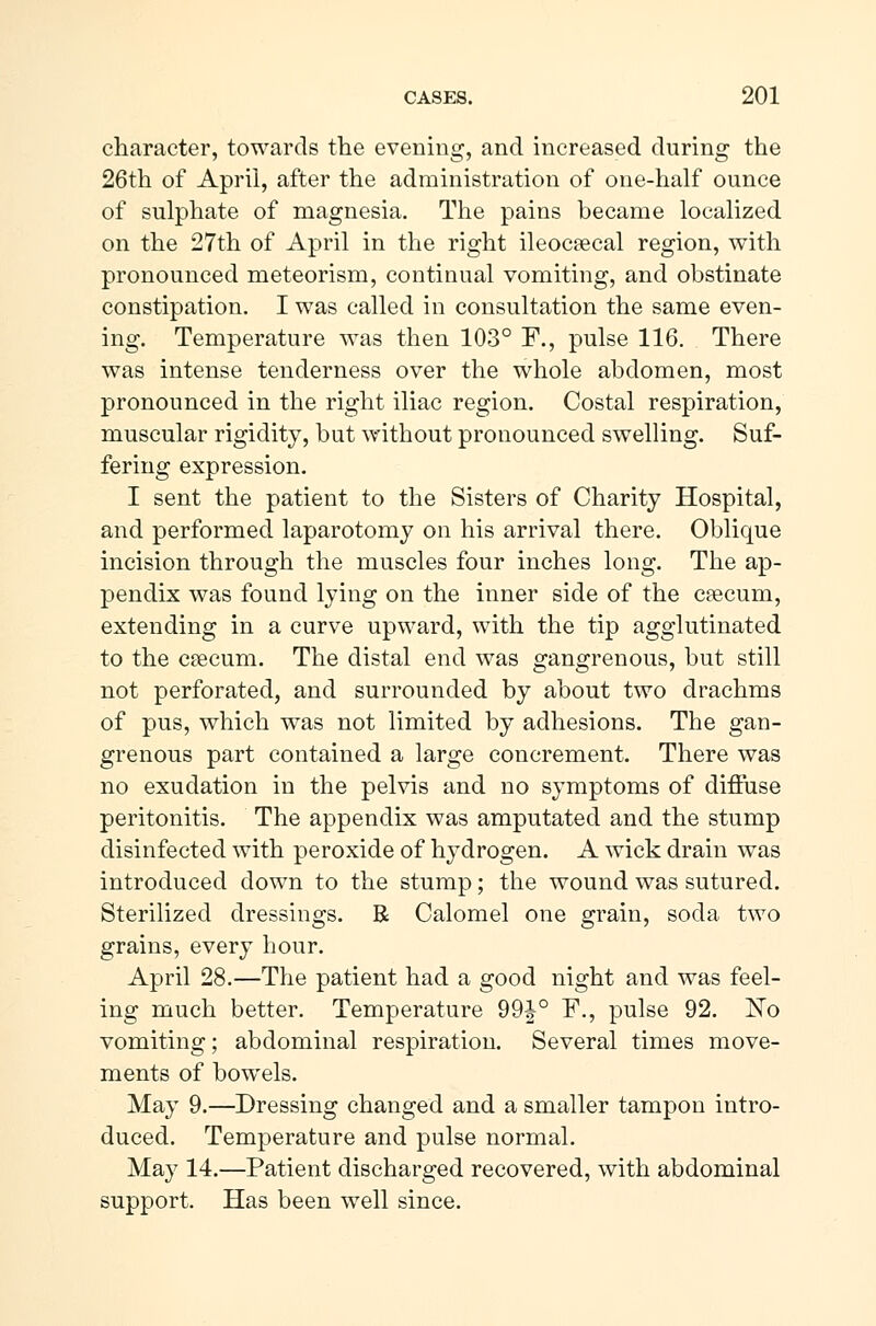 character, towards the evening, and increased during the 26th of April, after the administration of one-half ounce of sulphate of magnesia. The pains became localized on the 27th of April in the right ileocæcal region, with pronounced meteorism, continual vomiting, and obstinate constipation. I was called in consultation the same even- ing. Temperature was then 103° F., pulse 116. There was intense tenderness over the whole abdomen, most pronounced in the right iliac region. Costal respiration, muscular rigidity, but without pronounced swelling. Suf- fering expression. I sent the patient to the Sisters of Charity Hospital, and performed laparotomy on his arrival there. Oblique incision through the muscles four inches long. The ap- pendix was found lying on the inner side of the cæcum, extending in a curve upward, with the tip agglutinated to the cæcum. The distal end was gangrenous, but still not perforated, and surrounded by about two drachms of pus, which was not limited by adhesions. The gan- grenous part contained a large concrement. There was no exudation in the pelvis and no symptoms of diffuse peritonitis. The appendix was amputated and the stump disinfected with peroxide of hydrogen. A wick drain was introduced down to the stump; the wound was sutured. Sterilized dressings. R Calomel one grain, soda two grains, every hour. April 28.—The patient had a good night and was feel- ing much better. Temperature 99J° F., pulse 92. No vomiting; abdominal respiration. Several times move- ments of bowels. May 9.—Dressing changed and a smaller tampon intro- duced. Temperature and pulse normal. May 14.—Patient discharged recovered, with abdominal support. Has been well since.