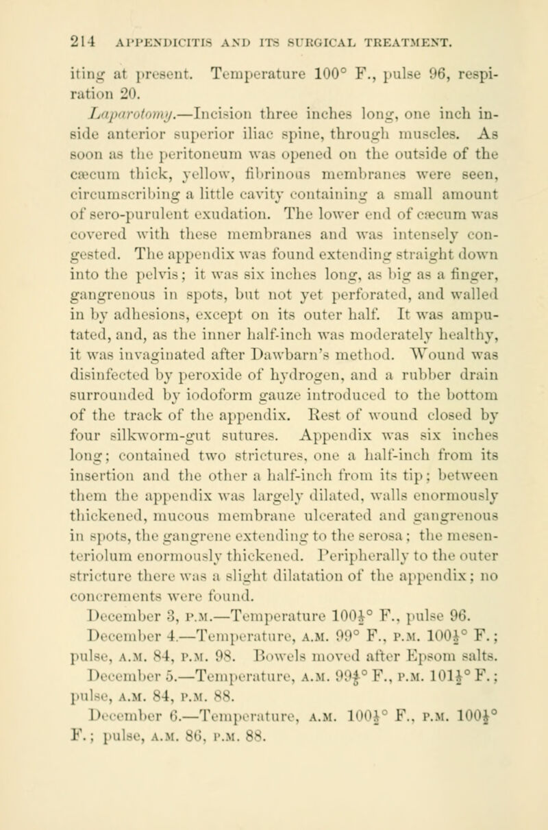 iting at present Temperature 100° F., pulse 96, respi- ration 20. Laparotomy.— [ncision three inches long, one inch in- Bide anterior superior iliac spine, through muscles. As booe as the peritoneum was opened on the outside of the cæcum thick, yellow, fibrinous membranes were seen, circumscribing a little cavity containing a small amount of sero-purulent exudation. The lower end of cæcum was covered with these membranes and was intensely con- g( sted. The appendix was found extending straighl down into the pelvis; it was six indies long, as big as ;i fi] gangrenous in spots, but not yet perforated, and walled in by adhesions, except on its outer half. It was ampu- tated, and, as the inner half-inch was moderately healthy, it was invaginated after Dawbarn's method. Wound was disinfected by peroxide of hydrogen, and a rubber drain surrounded by iodoform gauze introduced to the bottom of the track of the appendix. Rest of wound closed by four Bilkworm-gut sutures. Appendix was six inches long; contained two strictures, one a halt-inch from its insertion and the other a half-inch from its tip: between them the appendix was largely dilated, walls enormously thickened, mucous membrane ulcerated and gangrenous in .-pots, the gangrene extending to the serosa ; themesen- teriolum enormously thickened. Peripherally to the outer stricture there was a Blight dilatation o( the appendix ; no concrements were found. December 8, p.m.—Temperature 100$° P., pulse 96. December 4.—Temperature, a.m. 99° P., p.m. 100J0 P.; pulse, a.m. 84, p.m. '.|s. Bowels moved after Epsom Baits, December 5.—Temperature, a.m. 99f°F., p.m. L01Jc P.; pulse, a.m. s4, p.m. 88. December 6.—Temperature, a.m. L00J P., p.m. mo$° P.: pulse, a.m. 86, i'.v. s-v