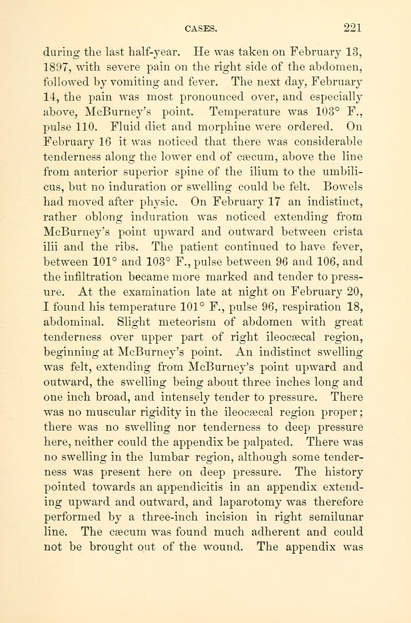 during the last half-year. He was taken on February 13, 1897, with severe pain on the right side of the abdomen, followed by vomiting and fever. The next day, February 14, the pain was most pronounced over, and especially above, McBurney's point. Temperature was 103° F., pulse 110. Fluid diet and morphine were ordered. On February 16 it was noticed that there was considerable tenderness along the lower end of cæcum, above the line from anterior superior spine of the ilium to the umbili- cus, but no induration or swelling could be felt. Bowels had moved after physic. On February 17 an indistinct, rather oblong induration was noticed extending from McBurney's point upward and outward between crista ilii and the ribs. The patient continued to have fever, between 101° and 103° F., pulse between 96 and 106, and the infiltration became more marked and tender to press- ure. At the examination late at night on February 20, I found his temperature 101° F., pulse 96, respiration 18, abdominal. Slight meteorism of abdomen with great tenderness over upper part of right ileocæcal region, beginning at McBurney's point. An indistinct swelling was felt, extending from McBurney's point upward and outward, the swelling being about three inches long and one inch broad, and intensely tender to pressure. There was no muscular rigidity in the ileocæcal region proper; there was no swelling nor tenderness to deep pressure here, neither could the appendix be palpated. There was no swelling in the lumbar region, although some tender- ness was present here on deep pressure. The history pointed towards an appendicitis in an appendix extend- ing upward and outward, and laparotomy was therefore performed by a three-inch incision in right semilunar line. The cæcum was found much adherent and could not be brought out of the wound. The appendix was