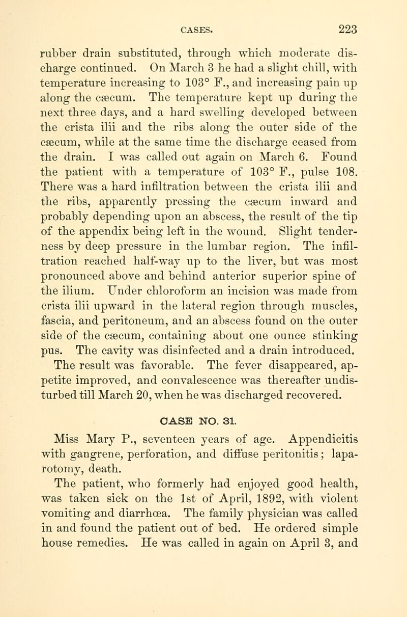 rubber drain substituted, through which moderate dis- charge continued. On March 3 he had a slight chill, with temperature increasing to 103° F., and increasing pain up along the cæcum. The temperature kept up during the next three days, and a hard swelling developed between the crista ilii and the ribs along the outer side of the cæcum, while at the same time the discharge ceased from the drain. I was called out again on March 6. Found the patient with a temperature of 103° F., pulse 108. There was a hard infiltration between the crista ilii and the ribs, apparently pressing the cæcum inward and probably depending upon an abscess, the result of the tip of the appendix being left in the wound. Slight tender- ness by deep pressure in the lumbar region. The infil- tration reached half-way up to the liver, but was most pronounced above and behind anterior superior spine of the ilium. Under chloroform an incision was made from crista ilii upward in the lateral region through muscles, fascia, and peritoneum, and an abscess found on the outer side of the cæcum, containing about one ounce stinking pus. The cavity was disinfected and a drain introduced. The result was favorable. The fever disappeared, ap- petite improved, and convalescence was thereafter undis- turbed till March 20, when he was discharged recovered. CASE NO. 31. Miss Mary P., seventeen years of age. Appendicitis with gangrene, perforation, and diffuse peritonitis; lapa- rotomy, death. The patient, who formerly had enjoyed good health, was taken sick on the 1st of April, 1892, with violent vomiting and diarrhoea. The family physician was called in and found the patient out of bed. He ordered simple house remedies. He was called in again on April 3, and