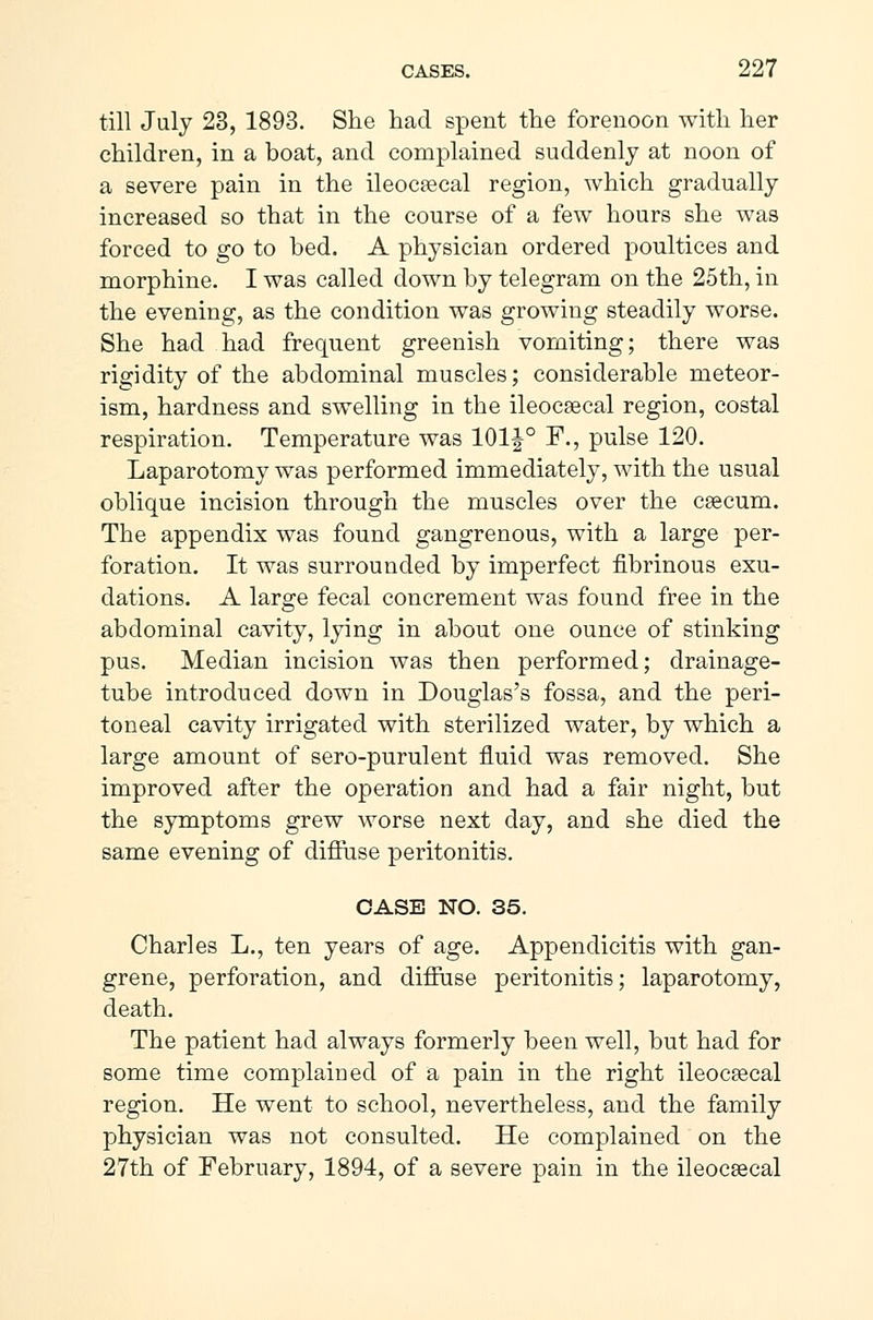 till July 23, 1893. She had spent the forenoon with her children, in a boat, and complained suddenly at noon of a severe pain in the ileocæcal region, which gradually increased so that in the course of a few hours she was forced to go to bed. A physician ordered poultices and morphine. I was called down by telegram on the 25th, in the evening, as the condition was growing steadily worse. She had had frequent greenish vomiting; there was rigidity of the abdominal muscles; considerable meteor- ism, hardness and swelling in the ileocæcal region, costal respiration. Temperature was 101 J° F., pulse 120. Laparotomy was performed immediately, with the usual oblique incision through the muscles over the cæcum. The appendix was found gangrenous, with a large per- foration. It was surrounded by imperfect fibrinous exu- dations. A large fecal concrement was found free in the abdominal cavity, lying in about one ounce of stinking pus. Median incision was then performed; drainage- tube introduced down in Douglas's fossa, and the peri- toneal cavity irrigated with sterilized water, by which a large amount of sero-purulent fluid was removed. She improved after the operation and had a fair night, but the symptoms grew worse next day, and she died the same evening of diffuse peritonitis. CASE NO. 35. Charles L., ten years of age. Appendicitis with gan- grene, perforation, and diffuse peritonitis; laparotomy, death. The patient had always formerly been well, but had for some time complaiued of a pain in the right ileocæcal region. He went to school, nevertheless, and the family physician was not consulted. He complained on the 27th of February, 1894, of a severe pain in the ileocæcal