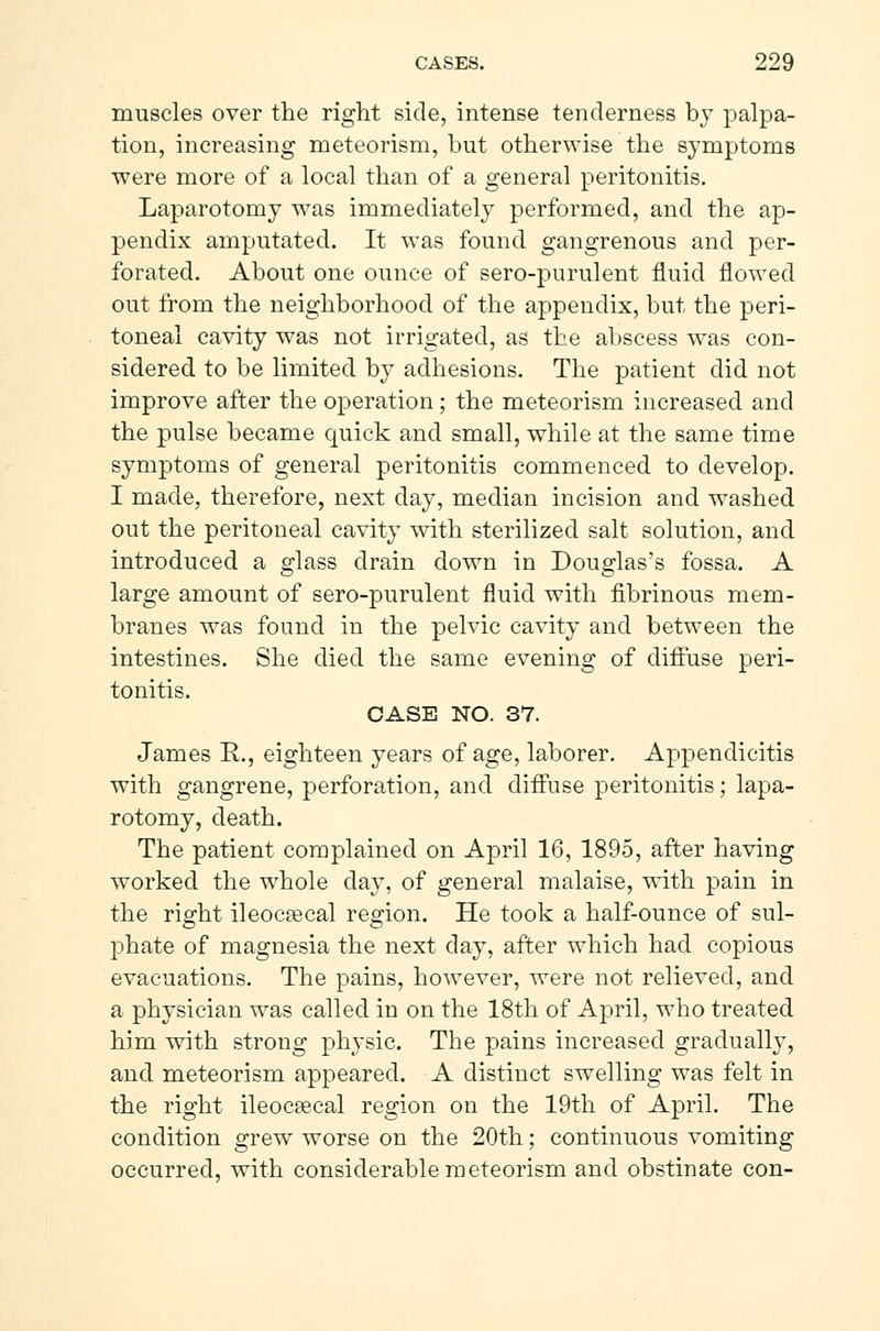 muscles over the right side, intense tenderness by palpa- tion, increasing meteorism, but otherwise the symptoms were more of a local than of a general peritonitis. Laparotomy was immediately performed, and the ap- pendix amputated. It was found gangrenous and per- forated. About one ounce of sero-purulent fluid flowed out from the neighborhood of the appendix, but the peri- toneal cavity was not irrigated, as the abscess was con- sidered to be limited by adhesions. The patient did not improve after the operation; the meteorism increased and the pulse became quick and small, while at the same time symptoms of general peritonitis commenced to develop. I made, therefore, next day, median incision and washed out the peritoneal cavity with sterilized salt solution, and introduced a glass drain down in Douglas's fossa. A large amount of sero-purulent fluid with fibrinous mem- branes was found in the pelvic cavity and between the intestines. She died the same evening of diffuse peri- tonitis. CASE NO. 37. James R., eighteen years of age, laborer. Appendicitis with gangrene, perforation, and diffuse peritonitis; lapa- rotomy, death. The patient complained on April 16, 1895, after having worked the whole day, of general malaise, with pain in the right ileocæcal region. He took a half-ounce of sul- phate of magnesia the next day, after which had copious evacuations. The pains, however, were not relieved, and a physician was called in on the 18th of April, who treated him with strong physic. The pains increased gradually, and meteorism appeared. A distinct swelling was felt in the right ileocæcal region on the 19th of April. The condition grew worse on the 20th; continuous vomiting occurred, with considerable meteorism and obstinate con-