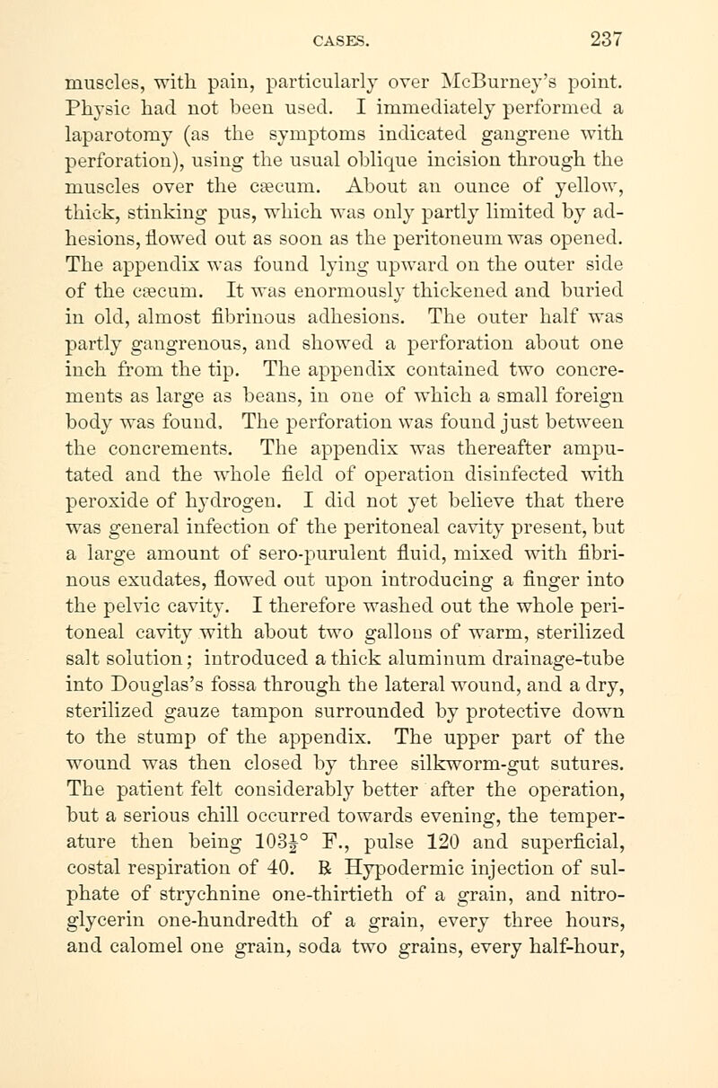 muscles, with pain, particularly over McBurney's point. Physic had not been used. I immediately performed a laparotomy (as the symptoms indicated gangrene with perforation), using the usual oblique incision through the muscles over the cæcum. About an ounce of yellow, thick, stinking pus, which was only partly limited by ad- hesions, flowed out as soon as the peritoneum was opened. The appendix was found lying upward on the outer side of the cæcum. It was enormously thickened and buried in old, almost fibrinous adhesions. The outer half was partly gangrenous, and showed a perforation about one inch from the tip. The appendix contained two concre- ments as large as beans, in one of which a small foreign body was found, The perforation was found just between the concrements. The appendix was thereafter ampu- tated and the whole field of operation disinfected with peroxide of hydrogen. I did not yet believe that there was general infection of the peritoneal cavity present, but a large amount of sero-purulent fluid, mixed with fibri- nous exudates, flowed out upon introducing a finger into the pelvic cavity. I therefore washed out the whole peri- toneal cavity with about two gallons of warm, sterilized salt solution; introduced a thick aluminum drainage-tube into Douglas's fossa through the lateral wound, and a dry, sterilized gauze tampon surrounded by protective down to the stump of the appendix. The upper part of the wound was then closed by three silkworm-gut sutures. The patient felt considerably better after the operation, but a serious chill occurred towards evening, the temper- ature then being 103J-0 F., pulse 120 and superficial, costal respiration of 40. R Hypodermic injection of sul- phate of strychnine one-thirtieth of a grain, and nitro- glycerin one-hundredth of a grain, every three hours, and calomel one grain, soda two grains, every half-hour,