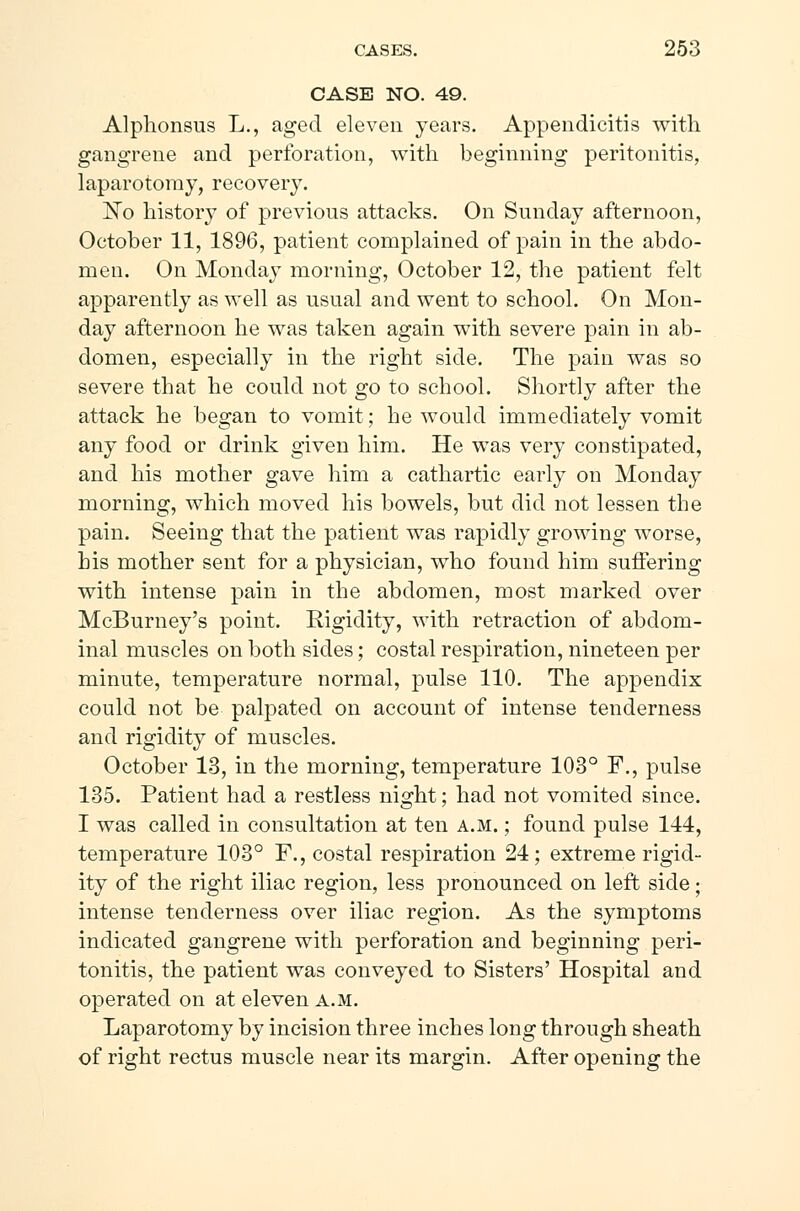 CASE NO. 49. Alphonsus L., aged eleven years. Appendicitis with gangrene and perforation, with beginning peritonitis, laparotomy, recovery. No history of previous attacks. On Sunday afternoon, October 11, 1896, patient complained of pain in the abdo- men. On Monday morning, October 12, the patient felt apparently as well as usual and went to school. On Mon- day afternoon he was taken again with severe pain in ab- domen, especially in the right side. The pain was so severe that he could not go to school. Shortly after the attack he began to vomit; he would immediately vomit any food or drink given him. He was very constipated, and his mother gave him a cathartic early on Monday morning, which moved his bowels, but did not lessen the pain. Seeing that the patient was rapidly growing worse, his mother sent for a physician, who found him suffering with intense pain in the abdomen, most marked over McBurney's point. Rigidity, with retraction of abdom- inal muscles on both sides; costal respiration, nineteen per minute, temperature normal, pulse 110. The appendix could not be palpated on account of intense tenderness and rigidity of muscles. October 13, in the morning, temperature 103° F., pulse 135. Patient had a restless night; had not vomited since. I was called in consultation at ten a.m. ; found pulse 144, temperature 103° F., costal respiration 24; extreme rigid- ity of the right iliac region, less pronounced on left side; intense tenderness over iliac region. As the symptoms indicated gangrene with perforation and beginning peri- tonitis, the patient was conveyed to Sisters' Hospital and operated on at eleven a.m. Laparotomy by incision three inches long through sheath of right rectus muscle near its margin. After opening the