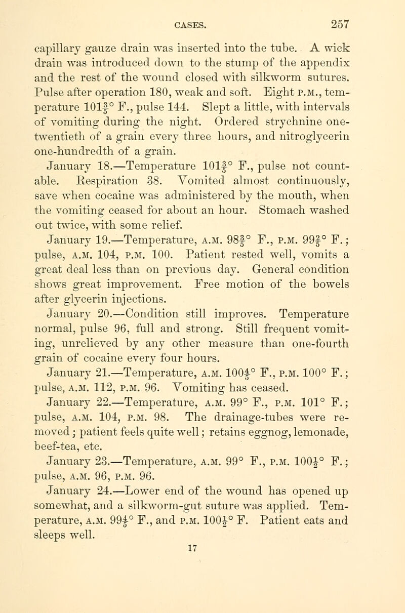 capillary gauze drain was inserted into the tube. A wick drain was introduced down to the stump of the appendix and the rest of the wound closed with silkworm sutures. Pulse after operation 180, weak and soft. Eight p.m., tem- perature lOlf ° F., pulse 144. Slept a little, with intervals of vomiting during the night. Ordered strychnine one- twentieth of a grain every three hours, and nitroglycerin one-hundredth of a grain. January 18.—Temperature 101f° F., pulse not count- able. Respiration 38. Vomited almost continuously, save when cocaine was administered by the mouth, when the vomiting ceased for about an hour. Stomach washed out twice, with some relief. January 19.—Temperature, a.m. 98f ° F., p.m. 99f ° F.; pulse, a.m. 104, p.m. 100. Patient rested well, vomits a great deal less than on previous day. General condition shows great improvement. Free motion of the bowels after glycerin injections. January 20.—Condition still improves. Temperature normal, pulse 96, full and strong. Still frequent vomit- ing, unrelieved by any other measure than one-fourth grain of cocaine every four hours. January 21.—Temperature, a.m. 100f° F., p.m. 100° F.; pulse, a.m. 112, p.m. 96. Vomiting has ceased. January 22.—Temperature, a.m. 99° F., p.m. 101° F.; pulse, a.m. 104, p.m. 98. The drainage-tubes were re- moved ; patient feels quite well; retains eggnog, lemonade, beef-tea, etc. January 23.—Temperature, a.m. 99° F., p.m. 100£° F.; pulse, a.m. 96, p.m. 96. January 24.—Lower end of the wound has opened up somewhat, and a silkworm-gut suture was applied. Tem- perature, a.m. 99£° F., and p.m. 100 J° F. Patient eats and sleeps well. 17