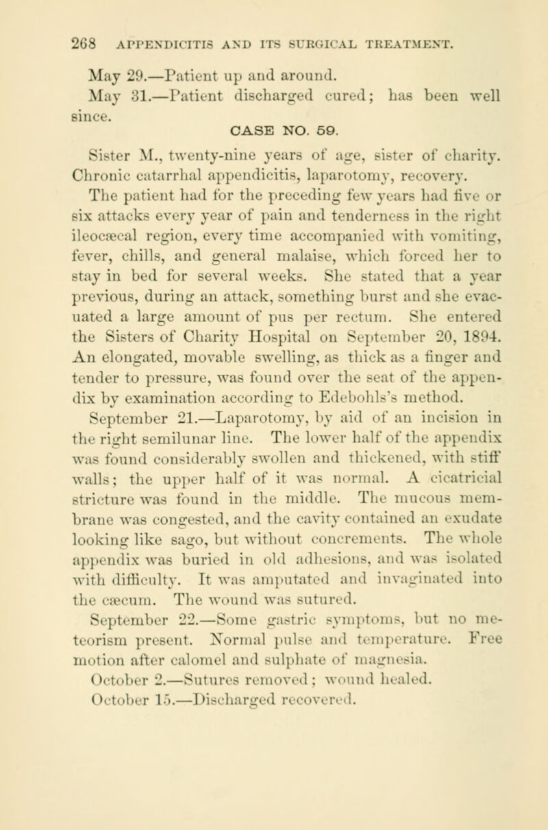 May 21*.—Patient up and aronnd. May SI.—Patient discharged cured; has been well Bince. CASE NO. 59. Bister M., twenty-nine years of age, sister of charity. Chronic catarrhal appendicitis, laparotomy, recovery. TIk' patient had for the preceding few years lia<l five <»r mx attacks every year of pain and tenderness in the right ileocæcal region, every time accompanied with vomiting, fever, chills, and general malaise, which forced her to Btay in bed for several weeks. She Btated that a year previous, during an attack, something burst and Bhe evac- uated a large amount of pus per rectum. She ent< the Sisters of Charity Hospital on September 20,1894. An elongated, movable swelling, as thick as a tinger and tender to pressure, was found over the Beat of the appen- dix by examination according to Edebohls's method. September 21.—Laparotomy, by aid of an incision in the right semilunar line. The lower half of the appendix was found considerably Bwollen and thickened, with Btiff walls; the upper half of it was normal. A cicatricial Btricture was found in the middle. The mucous mem- brane was congested, and the cavity contained an exudate looking like sago, but without concrements. The whole appendix was buried in old adhesions, and was isoli with difficulty. It was amputated and invaginated into the cæcum. The wound was sutured. September 22.—Some gastric symptom-, but no me- teorism present. Normal pulse and temperature. Free motion after calomel and sulphate of magnesia. October -.—Sutures removed; wound healed. October 15.—Discharged recovered.