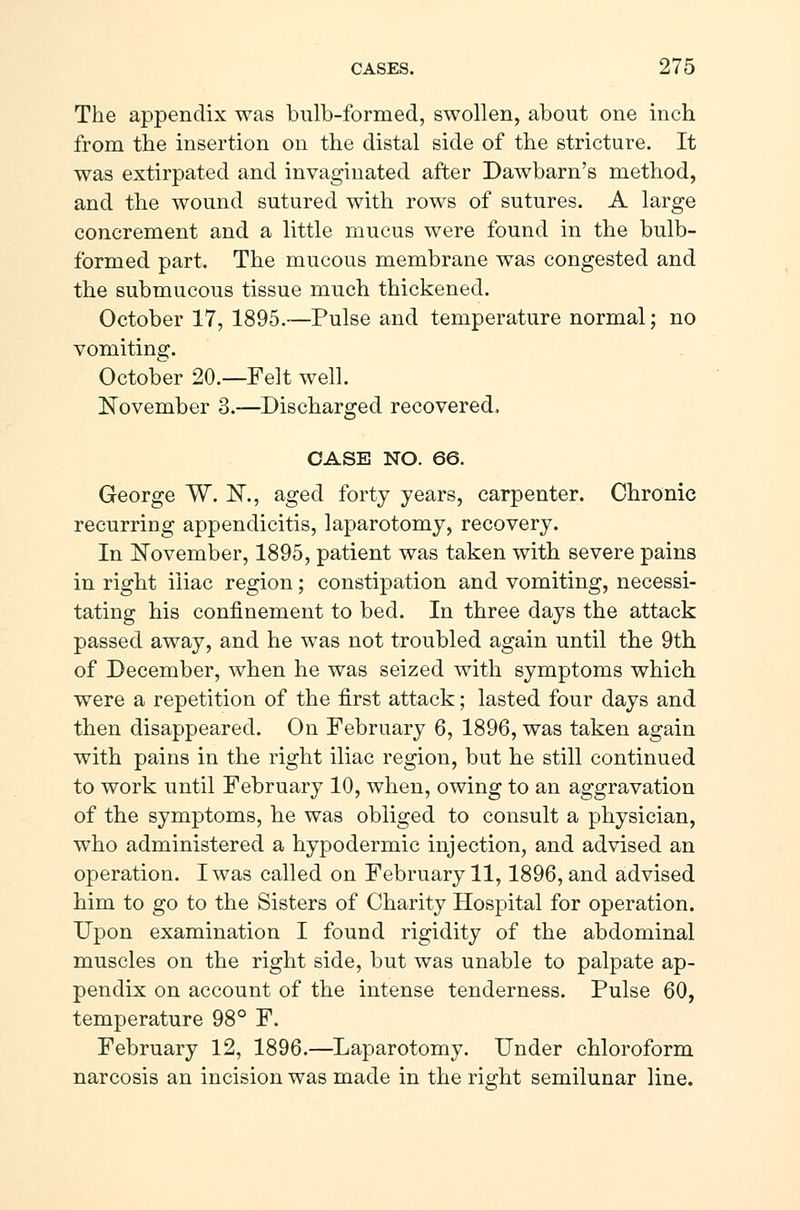 The appendix was bulb-formed, swollen, about one inch from the insertion on the distal side of the stricture. It was extirpated and in vaginated after Dawbarn's method, and the wound sutured with rows of sutures. A large concrement and a little mucus were found in the bulb- formed part. The mucous membrane was congested and the submucous tissue much thickened. October 17, 1895.—Pulse and temperature normal; no vomiting. October 20.—Felt well. November 3.—Discharged recovered, CASE NO. 66. George W. !N\, aged forty years, carpenter. Chronic recurring appendicitis, laparotomy, recovery. In November, 1895, patient was taken with severe pains in right iliac region; constipation and vomiting, necessi- tating his confinement to bed. In three days the attack passed away, and he was not troubled again until the 9th of December, when he was seized with symptoms which were a repetition of the first attack; lasted four days and then disappeared. On February 6, 1896, was taken again with pains in the right iliac region, but he still continued to work until February 10, when, owing to an aggravation of the symptoms, he was obliged to consult a physician, who administered a hypodermic injection, and advised an operation. I was called on February 11,1896, and advised him to go to the Sisters of Charity Hospital for operation. Upon examination I found rigidity of the abdominal muscles on the right side, but was unable to palpate ap- pendix on account of the intense tenderness. Pulse 60, temperature 98° F. February 12, 1896.—Laparotomy. Under chloroform narcosis an incision was made in the right semilunar line.